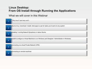 Linux Desktop:
From OS Install through Running the Applications
What we will cover in this Webinar
     Why linux? (and why not?)
1

    Ubuntu linux: download / install; what apps to use for tasks you'd want on any system
2

    Installing / running Notes & Symphony in native Ubuntu
3

    Install & configure a Virtual Machine to run Windows (and Designer / Administrator in Windows)
4

    Connecting via virtual Private Network (VPN)
5

    Connecting to remote machines
6
 
