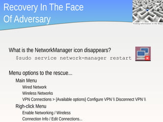 Recovery In The Face
Of Adversary

 What is the NetworkManager icon disappears?
    $sudo service network-manager restart

 Menu options to the rescue...
    Main Menu
       Wired Network
       Wireless Networks
       VPN Connections > {Available options} Configure VPN  Disconnect VPN 
    Righ-click Menu
       Enable Networking / Wireless
                                                                                  4
       Connection Info / Edit Connections...
 
