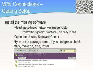 VPN Connections –
Getting Setup
 Install the missing software
      •Need: pptp-linux, network-manager-pptp
             •Note: the “-gnome” is optional, but easy to add
      •Open the Ubuntu Software Center
      •Type in the package name, if you see green check
      mark, move on, else, install




                                                                7
 