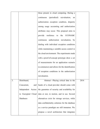 those present in cloud computing. During a
continuous (periodical) reevaluation, an
authorization exception condition, disparity
among usage accounting and authorization
attributes may occur. This proposal aims to
provide resilience to the UCONABC
continuous authorization reevaluation, by
dealing with individual exception conditions
while maintaining a suitable access control in
the cloud environment. The experiments made
with a proof-of-concept prototype show a set
of measurements for an application scenario
(e-commerce) and allows for the identification
of exception conditions in the authorization
reevaluation.
3. Distributed,
Concurrent, and
Independent Access
to Encrypted Cloud
Databases
Abstract—Placing critical data in the
hands of a cloud provider should come with
the guarantee of security and availability for
data at rest, in motion, and in use. Several
alternatives exist for storage services, while
data confidentiality solutions for the database
as a service paradigm are still immature. We
propose a novel architecture that integrates
2014
 