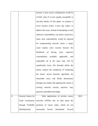 because a more secure configuration would be
of little value if it were equally susceptible to
zero-day attacks. In this paper, we propose a
novel security metric, k-zero day safety, to
address this issue. Instead of attempting to rank
unknown vulnerabilities, our metric counts how
many such vulnerabilities would be required
for compromising network assets; a larger
count implies more security because the
likelihood of having more unknown
vulnerabilities available, applicable, and
exploitable all at the same time will be
significantly lower. We formally define the
metric, analyze the complexity of computing
the metric, devise heuristic algorithms for
intractable cases, and finally demonstrate
through case studies that applying the metric to
existing network security practices may
generate actionable knowledge.
4. Security Games for
Node Localization
through Verifiable
Multilateration
Most applications of wireless sensor
networks (WSNs) rely on data about the
positions of sensor nodes, which are not
necessarily known beforehand. Several
2014
 
