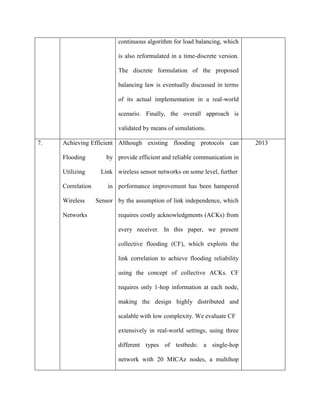 continuous algorithm for load balancing, which
is also reformulated in a time-discrete version.
The discrete formulation of the proposed
balancing law is eventually discussed in terms
of its actual implementation in a real-world
scenario. Finally, the overall approach is
validated by means of simulations.
7. Achieving Efficient
Flooding by
Utilizing Link
Correlation in
Wireless Sensor
Networks
Although existing flooding protocols can
provide efficient and reliable communication in
wireless sensor networks on some level, further
performance improvement has been hampered
by the assumption of link independence, which
requires costly acknowledgments (ACKs) from
every receiver. In this paper, we present
collective flooding (CF), which exploits the
link correlation to achieve flooding reliability
using the concept of collective ACKs. CF
requires only 1-hop information at each node,
making the design highly distributed and
scalable with low complexity. We evaluate CF
extensively in real-world settings, using three
different types of testbeds: a single-hop
network with 20 MICAz nodes, a multihop
2013
 