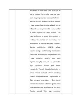 bandwidth, as users in the same group can be
served together. On the other hand, too many
users in a group may lead to unacceptably low
data rate at which the base station can transmit.
Hence, a natural question that arises is how to
efficiently and fairly transmit to a large number
of users requiring the same message. This
paper endeavors to answer this question by
studying the problem of multicasting over
multicarriers in wireless orthogonal frequency
division multiplexing (OFDM) cellular
systems. Using a unified utility maximization
framework, we investigate this problem in two
typical scenarios: namely, when users
experience roughly equal path losses and when
they experience different path losses,
respectively. Through theoretical analysis, we
obtain optimal multicast schemes satisfying
various throughput-fairness requirements in
these two cases. In particular, we show that the
conventional multicast scheme is optimal in the
equal-path-loss case regardless of the utility
function adopted. When users experience
 