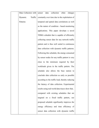 Data Collection with
Dynamic Traffic
Patterns
sensor data collection often changes
constantly over time due to the exploitation of
temporal and spatial data correlations as well
as the nature of condition - based monitoring
applications. This paper develops a novel
TDMA schedule that is capable of efficiently
collecting sensor data for any network traffic
pattern and is thus well suited to continuous
data collection with dynamic traffic patterns.
Following this schedule, the energy consumed
by sensor nodes for any traffic pattern is very
close to the minimum required by their
workloads given in the traffic pattern. The
schedule also allows the base station to
conclude data collection as early as possible
according to the traffic load, thereby reducing
the latency of data collection. Experimental
results using real-world data traces show that,
compared with existing schedules that are
targeted on a fixed traffic pattern, our
proposed schedule significantly improves the
energy efficiency and time efficiency of
sensor data collection with dynamic traffic
 