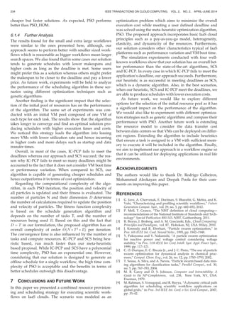 cheaper but faster solutions. As expected, PSO performs
better than PSO_HOM.
6.1.4 Further Analysis
The results found for the small and extra large workﬂows
were similar to the ones presented here, although, our
approach seems to perform better with smaller sized work-
ﬂows which is reasonable as bigger workﬂows mean larger
search spaces. We also found that in some cases our solution
tends to generate schedules with lower makespans and
higher costs as long as the deadline is met. Some users
might prefer this as a solution whereas others might prefer
the makespan to be closer to the deadline and pay a lower
price. As future work, experiments will be held to analyze
the performance of the scheduling algorithm in these sce-
narios using different optimization techniques such as
genetic algorithms.
Another ﬁnding is the signiﬁcant impact that the selec-
tion of the initial pool of resources has on the performance
of the algorithm. The same set of experiments was con-
ducted with an initial VM pool composed of one VM of
each type for each task. The results show that the algorithm
takes longer to converge and ﬁnd an optimal solution pro-
ducing schedules with higher execution times and costs.
We noticed this strategy leads the algorithm into leasing
more VMs with lower utilization rate and hence incurring
in higher costs and more delays such as startup and data
transfer times.
Overall, in most of the cases, IC-PCP fails to meet the
deadlines whereas our approach and SCS succeed; the rea-
son why IC-PCP fails to meet so many deadlines might be
accounted to the fact that it does not consider VM boot time
or performance variation. When compared to SCS, our
algorithm is capable of generating cheaper schedules and
hence outperforms it in terms of cost optimization.
Regarding the computational complexity of the algo-
rithm, in each PSO iteration, the position and velocity of
all particles is updated and their ﬁtness is evaluated. The
number of particles N and their dimension D determine
the number of calculations required to update the position
and velocity of particles. The ﬁtness function complexity
is based on the schedule generation algorithm and
depends on the number of tasks T, and the number of
resources being used R. Based on this and the fact that
D ¼ T in our formulation, the proposed algorithm has an
overall complexity of order OðN Ã T2
Ã RÞ per iteration.
The convergence time is also inﬂuenced by the number of
tasks and compute resources. IC-PCP and SCS being heu-
ristic based, run much faster than our meta-heuristic
based proposal. While IC-PCP and SCS have a polynomial
time complexity, PSO has an exponential one. However,
considering that our solution is designed to generate an
ofﬂine schedule for a single workﬂow, the high time com-
plexity of PSO is acceptable and the beneﬁts in terms of
better schedules outweigh this disadvantage.
7 CONCLUSIONS AND FUTURE WORK
In this paper we presented a combined resource provision-
ing and scheduling strategy for executing scientiﬁc work-
ﬂows on IaaS clouds. The scenario was modeled as an
optimization problem which aims to minimize the overall
execution cost while meeting a user deﬁned deadline and
was solved using the meta-heuristic optimization algorithm,
PSO. The proposed approach incorporates basic IaaS cloud
principles such as a pay-as-you-go model, heterogeneity,
elasticity, and dynamicity of the resources. Furthermore,
our solution considers other characteristics typical of IaaS
platforms such as performance variation and VM boot time.
The simulation experiments conducted with four well-
known workﬂows show that our solution has an overall bet-
ter performance than the state-of-the-art algorithms, SCS
and IC-PCP. In every case in which IC-PCP fails to meet the
application’s deadline, our approach succeeds. Furthermore,
our heuristic is as successful in meeting deadlines as SCS,
which is a dynamic algorithm. Also, in the best scenarios,
when our heuristic, SCS and IC-PCP meet the deadlines, we
are able to produce schedules with lower execution costs.
As future work, we would like to explore different
options for the selection of the initial resource pool as it has
a signiﬁcant impact on the performance of the algorithm.
We would also like to experiment with different optimiza-
tion strategies such as genetic algorithms and compare their
performance with PSO. Another future work is extending
the resource model to consider the data transfer cost
between data centers so that VMs can be deployed on differ-
ent regions. Extending the algorithm to include heuristics
that ensure a task is assigned to a VM with sufﬁcient mem-
ory to execute it will be included in the algorithm. Finally,
we aim to implement our approach in a workﬂow engine so
that it can be utilized for deploying applications in real life
environments.
ACKNOWLEDGMENTS
The authors would like to thank Dr. Rodrigo Calheiros,
Mohammed Alrokayan and Deepak Poola for their com-
ments on improving this paper.
REFERENCES
[1] G. Juve, A. Chervenak, E. Deelman, S. Bharathi, G. Mehta, and K.
Vahi, “Characterizing and proﬁling scientiﬁc workﬂows,” Future
Generation Comput. Syst., vol. 29, no. 3, pp. 682–692, 2012.
[2] P. Mell, T. Grance, “The NIST deﬁnition of cloud computing—
recommendations of the National Institute of Standards and Tech-
nology” Special Publication 800-145, NIST, Gaithersburg, 2011.
[3] R. Buyya, J. Broberg, and A. M. Goscinski, Eds., Cloud Computing:
Principles and Paradigms, vol. 87, Hoboken, NJ, USA: Wiley, 2010.
[4] J. Kennedy and R. Eberhart, “Particle swarm optimization,” in
Proc. 6th IEEE Int. Conf. Neural Netw., 1995, pp. 1942–1948.
[5] Y. Fukuyama and Y. Nakanishi, “A particle swarm optimization
for reactive power and voltage control considering voltage
stability,” in Proc. 11th IEEE Int. Conf. Intell. Syst. Appl. Power Syst.,
1999, pp. 117–121.
[6] C. O. Ourique, E. C. Biscaia Jr., and J. C. Pinto, “The use of particle
swarm optimization for dynamical analysis in chemical proc-
esses,” Comput. Chem. Eng., vol. 26, no. 12, pp. 1783–1793, 2002.
[7] T. Sousa, A. Silva, and A. Neves, “Particle swarm based data min-
ing algorithms for classiﬁcation tasks,” Parallel Comput., vol. 30,
no. 5, pp. 767–783, 2004.
[8] M. R. Garey and D. S. Johnson, Computer and Intractability: A
Guide to the NP-Completeness, vol. 238, New York, NY, USA:
Freeman, 1979.
[9] M. Rahman, S. Venugopal, and R. Buyya, “A dynamic critical path
algorithm for scheduling scientiﬁc workﬂow applications on
global grids,” in Proc. 3rd IEEE Int. Conf. e-Sci. Grid Comput., 2007,
pp. 35–42.
234 IEEE TRANSACTIONS ON CLOUD COMPUTING, VOL. 2, NO. 2, APRIL-JUNE 2014
 