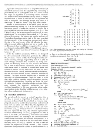 A possible approach would be to project the illusion of
unlimited resources into the algorithm by simulating a
pool of VMs, one of each type for each task. Notice that at
this stage, the algorithm is evaluating various solutions
and therefore no VMs need to be actually leased; a simple
representation of them is sufﬁcient for the algorithm to
work at this point. This strategy though, may result in a
very large VM pool and hence a very large search space.
Instead, to reduce the size of the search space, we pro-
pose the following scheme. Let P be the set containing the
maximum number of tasks that can run in parallel for a
given workﬂow; then the initial resource pool Rintial that
PSO will use to ﬁnd a near-optimal schedule will be com-
prised of one VM of each type for each task in P. Our algo-
rithm will then select the appropriate number and type of
VMs to lease from this resource pool. In this way, we reﬂect
the heterogeneity of the computing resources and reduce
the size of the search space while still allowing the algo-
rithm to execute all the tasks that can run in parallel to do
so. The size of Rintial would then be equal to Pj j Ã n (where
n is the number of available VM types) and thus, it is possi-
ble for PSO to select more than Pj j resources if required
(unless n ¼ 1).
As for the problem constraints, PSO was not designed
to solve constrained optimization problems. To address
this, we use a version of PSO that incorporates the con-
straint-handling strategy proposed by Deb et al. [20]. In
such strategy, whenever two solutions are being com-
pared, the following rules are used to select the better
one. If both of the solutions are feasible, then the solution
with better ﬁtness is selected. If on the other hand, one
solution is feasible and the other one is not, then the feasi-
ble one is selected. Finally, if both solutions are infeasible,
the one with the smaller overall constraint violation is
selected. The latter scenario implies that a measure of
how much a solution violates a constraint needs to be in
place. Our problem speciﬁes a single constraint, meeting
the application’s deadline. Therefore, we deﬁne the over-
all constraint violation value of a solution to be the differ-
ence between the solution’s makespan and the
workﬂow’s deadline. In this way, a solution whose make-
span is closer to the deadline will be favored over a solu-
tion whose makespan is further away.
5.2 Schedule Generation
The pseudo-code to convert a particle’s position into a
schedule is shown in Algorithm 2. Initially, the set of
resources to lease R and the set of task to resource map-
pings M are empty and the total execution cost TECand
time TET are set to zero. After this, the algorithm esti-
mates the execution time of each workﬂow task on every
resource ri 2 Rinitial. This is expressed as a matrix in which
the rows represent the tasks, the columns represent the
resources and the entry ExeTime½i; jŠ represent the time it
takes to run task ti on resource rj. This time is calculated
using Equation (1). The next step is the calculation of the
data transfer time matrix. Such matrix is represented as a
weighted adjacency matrix of the workﬂow DAG where
the entry TransferTime½i; jŠ contains the time it takes to
transfer the output data of task ti to task tj. This value is
calculated using Equation (2) and is zero whenever i ¼ j
or there is no directed edge connecting tiand tj. An exam-
ple of these matrices is shown in Fig. 4.
Fig. 4. Sample execution and data transfer time matrix. (a) Execution
time matrix. (b) Data transfer time matrix.
RODRIGUEZ AND BUYYA: DEADLINE BASED RESOURCE PROVISIONING AND SCHEDULING ALGORITHM FOR SCIENTIFIC WORKFLOWS... 227
 