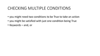 CHECKING MULTIPLE CONDITIONS
• you might need two conditions to be True to take an action
• you might be satisfied with just one condition being True
• Keywords – and, or
 