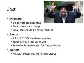 Cost
• Hardware
• Big servers are expensive
• Small servers are cheep
• Small servers can be easily replaced
• License
• A lot of NoSQL databases are free
• There are free RDBMS as well
• Scale Out is more useful for free software
• Support
• MSSQL forgives you more than MySQL
 
