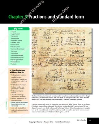 Unit 2: Number 101
Chapter 5: Fractions and standard form
• Fraction
• Vulgar fraction
• Numerator
• Denominator
• Equivalent fraction
• Simplest form
• Lowest terms
• Mixed number
• Common denominator
• Reciprocal
• Percentage
• Percentage increase
• Percentage decrease
• Reverse percentage
• Standard form
• Estimate
Key words
The Rhind Mathematical Papyrus is one of the earliest examples of a mathematical document. It is thought
to have been written sometime between 1600 and 1700 BC by an Egyptian scribe called Ahmes, though it
may be a copy of an older document. The first section of it is devoted to work with fractions.
Fractions are not only useful for improving your arithmetic skills. You use them, on an almost
daily basis, often without realising it. How far can you travel on half a tank of petrol? If your
share of a pizza is two-thirds will you still be hungry? If three-fifths of your journey is complete
how far do you still have to travel? A hairdresser needs to mix her dyes by the correct amount
and a nurse needs the correct dilution of a drug for a patient.
In this chapter you
will learn how to:
• find equivalent fractions
• simplify fractions
• add, subtract, multiply and
divide fractions and mixed
numbers
• find fractions of numbers
• find one number as a
percentage of another
• find a percentage of a
number
• calculate percentage
increases and decreases
• increase and decrease by a
given percentage
• handle reverse percentages
(undoing increases and
decreases)
• work with standard form
• make estimations without a
calculator.
EXTENDED
e
s
s
-
R
e
v
i
e
w
C
o
p
y
-
C
a
m
b
r
i
d
g
e
U
n
i
v
e
r
s
i
t
y
P
r
e
s
s
-
R
e
v
i
e
w
C
o
p
y
R
e
v
i
e
w
C
o
p
y
-
C
a
m
b
r
i
d
g
e
U
n
i
v
e
r
s
i
t
y
P
r
e
s
s
-
R
e
v
i
e
w
C
o
p
y
R
e
v
i
e
w
C
o
p
y
-
C
a
m
b
r
i
d
g
e
U
n
i
v
e
r
s
i
t
y
P
r
e
s
s
-
R
e
v
i
e
w
C
o
p
y
R
e
v
i
e
w
C
o
p
y
-
C
a
m
b
r
i
d
g
e
U
n
i
v
e
r
s
i
t
y
Copyright Material - Review Only - Not for Redistribution
 