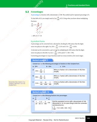 Unit 2: Number 109
5 Fractions and standard form
5.3 Percentages
A percentage is a fraction with a denominator of 100. The symbol used to represent percentage is %.
To find 40% of 25, you simply need to find
40
100
of 25. Using what you know about multiplying
fractions:
1
5
5
2
40
100
25
40
100
25
1
2
5
25
1
2
1
5
1
10
× = ×
= ×
= × =
∴ 40% of 25 = 10
Equivalent forms
A percentage can be converted into a decimal by dividing by 100 (notice that the digits
move two places to the right). So, 45
45
100
% = = 0.45 and 3 1
3 1
100
. %
.
= = 0.031.
A decimal can be converted to a percentage by multiplying by 100 (notice that the digits
move two places to the left). So, 0 65
65
100
65
. %
= = and 0.7 × 100 = 70%.
Converting percentages to vulgar fractions (and vice versa) involves a few more stages.
Worked example 9
Convert each of the following percentages to fractions in their simplest form.
a 25% b 30% c 3.5%
a
25
25
100
1
4
% = =
= =
Write as a fraction with a denominator of 100, then
simplify.
b
30
30
100
3
10
% = =
= =
Write as a fraction with a denominator of 100, then
simplify.
c
3 5
3 5
100
35
1000
7
200
. %
3 5
. %
3 5
3 5
3 5
= =
= = =
Write as a fraction with a denominator of 100, then
simplify.
Remember that a fraction that
contains a decimal is not in its
simplest form.
Worked example 10
Convert each of the following fractions into percentages.
a
1
20
b
1
8
a 1
20
1 5
20 5
5
100
5
=
1 5
1 5
×
= =
= = %
Find the equivalent fraction with a denominator of 100.
(Remember to do the same thing to both the numerator
and denominator).
5
100
0 05 0 05 100 5
= =
0 0
= =
5 0
= =














. ,
0 0
. ,
0 05 0
. ,
5 0. %
05
. %
100
. %
5
. %
= =
. %
05
= =
. %
= =
100
= =
. %
= =
. %
. %
= =
. %
= =
. %
e
s
s
-
R
e
v
i
e
w
C
o
p
y
-
C
a
m
b
r
i
d
g
e
U
n
i
v
e
r
s
i
t
y
P
r
e
s
s
-
R
e
v
i
e
w
C
o
p
y
R
e
v
i
e
w
C
o
p
y
-
C
a
m
b
r
i
d
g
e
U
n
i
v
e
r
s
i
t
y
P
r
e
s
s
-
R
e
v
i
e
w
C
o
p
y
R
e
v
i
e
w
C
o
p
y
-
C
a
m
b
r
i
d
g
e
U
n
i
v
e
r
s
i
t
y
P
r
e
s
s
-
R
e
v
i
e
w
C
o
p
y
R
e
v
i
e
w
C
o
p
y
-
C
a
m
b
r
i
d
g
e
U
n
i
v
e
r
s
i
t
y
Copyright Material - Review Only - Not for Redistribution
 
