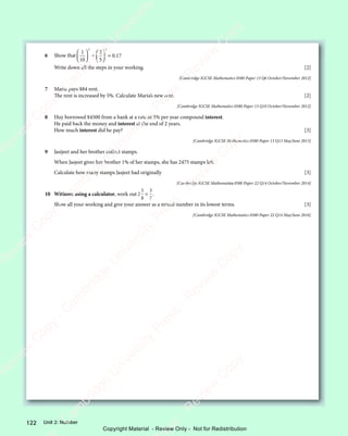 122 Unit 2: Number
6 Show that
1
10
2
5
0 17
2 2
2
2 2














+

2 2
2 2







2 2
2 2






= 0 1
0 1
Write down all the steps in your working. [2]
[Cambridge IGCSE Mathematics 0580 Paper 13 Q6 October/November 2012]
7 Maria pays $84 rent.
The rent is increased by 5%. Calculate Maria’s new rent. [2]
[Cambridge IGCSE Mathematics 0580 Paper 13 Q10 October/November 2012]
8 Huy borrowed $4500 from a bank at a rate of 5% per year compound interest.
He paid back the money and interest at the end of 2 years.
How much interest did he pay? [3]
[Cambridge IGCSE Mathematics 0580 Paper 13 Q13 May/June 2013]
9 Jasijeet and her brother collect stamps.
When Jasjeet gives her brother 1% of her stamps, she has 2475 stamps left.
Calculate how many stamps Jasjeet had originally [3]
[Cambridge IGCSE Mathematics 0580 Paper 22 Q14 October/November 2014]
10 Without using a calculator, work out 2
5
8
3
7
× .
Show all your working and give your answer as a mixed number in its lowest terms. [3]
[Cambridge IGCSE Mathematics 0580 Paper 22 Q14 May/June 2016]
e
s
s
-
R
e
v
i
e
w
C
o
p
y
-
C
a
m
b
r
i
d
g
e
U
n
i
v
e
r
s
i
t
y
P
r
e
s
s
-
R
e
v
i
e
w
C
o
p
y
R
e
v
i
e
w
C
o
p
y
-
C
a
m
b
r
i
d
g
e
U
n
i
v
e
r
s
i
t
y
P
r
e
s
s
-
R
e
v
i
e
w
C
o
p
y
R
e
v
i
e
w
C
o
p
y
-
C
a
m
b
r
i
d
g
e
U
n
i
v
e
r
s
i
t
y
P
r
e
s
s
-
R
e
v
i
e
w
C
o
p
y
R
e
v
i
e
w
C
o
p
y
-
C
a
m
b
r
i
d
g
e
U
n
i
v
e
r
s
i
t
y
Copyright Material - Review Only - Not for Redistribution
 
