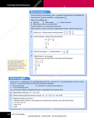 Cambridge IGCSE Mathematics
168 Unit 2: Data handling
The events, ‘James passes and
Sarah fails’ and, ‘James fails
and Sarah passes,’ are mutually
exclusive because no-one can both
pass and fail at the same time.
This is why you can add the two
probabilities here.
Worked example 9
Simone and Jon are playing darts. The probability that Simone hits a bull’s-eye is 0.1. The probability that Jon throws a bull’s-
eye is 0.2. Simone and Jon throw one dart each. Find the probability that:
a both hit a bull’s-eye b Simone hits a bull’s-eye but Jon does not
c exactly one bull’s-eye is hit.
Simone’s success or failure at hitting the bull’s-eye is independent of Jon’s and vice versa.
a P(both throw a bull’s-eye) = 0.1 × 0.2 = 0.02
b P(Simone throws a bull’s-eye but Jon does not) = 0.1 × (1 − 0.2) = 0.1 × 0.8 = 0.08
c P(exactly one bull’s-eye is thrown)
P(Simone throws a bull
= ’
’s-eye and Jon does not or Simone does not throw a bull’s-
-eye and Jon does)
s-
-eye and Jon does)
s-
= × + ×
= +
=
0 1 0 8
× + ×
0 8
× + ×
0 9
× + ×
0 9
× + × 0 2
0 0
= +
0 0
= +
8 0
= +
8 0
= +
8 0 18
0 26
. .
× + ×
. .
0 1
. .
0 1 0 8
. .
0 8
× + ×
0 8
× + ×
. .
× + ×
0 8 . .
× + ×
. .
0 9
. .
0 9
× + ×
0 9
× + ×
. .
× + ×
0 9 0 2
. .
0 2
. .
= +
. .
0 0
. .
0 0
= +
0 0
= +
. .
= +
0 08 0
. .
= +
8 0
= +
. .
8 0
0 2
0 2
Worked example 8
James and Sarah are both taking a music examination independently. The probability that
James passes is 3
4
and the probability that Sarah passes is 5
6
.
What is the probability that:
a both pass b neither passes c at least one passes
d either James or Sarah passes (not both)?
Use the formula for combined events in each case.
Sarah’s success or failure in the exam is independent of James’ outcome and vice versa.
a
P(both pass) P(James passes and Sarah passes)
= =
P(James passes and Sarah passes)
= = × =
× = =
3
4
5
6
15
24
5
8
8
b P(neither passes) P(James fails and Sarah fails)
=
= − ×
( )
( )
= −
( )
= − (
( )
( )
= −
( )
= −
( )
3
( )
( )
4
( )
( ) 1−
−
= ×
= ×
=
5
6
1
4
1
6
1
24
)
c P(at least one passes) P(neither passes)
= − = − =
1 1
P(neither passes)
1 1
= −
1 1
= − = −
1 1
= −
1
24
23
24
d P(either Sarah or James passes)
P(James passes and Sarah f
= ails or James fails and Sarah passes)
a
ails or James fails and Sarah passes)
a
= ×
= × + ×
+ ×
= +
= +
3
4
1
6
1
4
5
6
3
24
5
24
=
=
=
8
24
1
3
e
s
s
-
R
e
v
i
e
w
C
o
p
y
-
C
a
m
b
r
i
d
g
e
U
n
i
v
e
r
s
i
t
y
P
r
e
s
s
-
R
e
v
i
e
w
C
o
p
y
R
e
v
i
e
w
C
o
p
y
-
C
a
m
b
r
i
d
g
e
U
n
i
v
e
r
s
i
t
y
P
r
e
s
s
-
R
e
v
i
e
w
C
o
p
y
R
e
v
i
e
w
C
o
p
y
-
C
a
m
b
r
i
d
g
e
U
n
i
v
e
r
s
i
t
y
P
r
e
s
s
-
R
e
v
i
e
w
C
o
p
y
R
e
v
i
e
w
C
o
p
y
-
C
a
m
b
r
i
d
g
e
U
n
i
v
e
r
s
i
t
y
Copyright Material - Review Only - Not for Redistribution
 