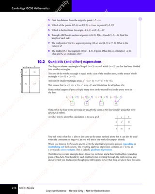 Unit 3: Algebra
Cambridge IGCSE Mathematics
216
3 Find the distance from the origin to point (−3, −5).
4 Which of the points A(5, 6) or B(5, 3) is closer to point C(−3, 2)?
5 Which is further from the origin, A(4, 2) or B(−3, −4)?
6 Triangle ABC has its vertices at points A(0, 0), B(4, −5) and C(−3, −3). Find the
length of each side.
7 The midpoint of the line segment joining (10, a) and (4, 3) is (7, 5). What is the
value of a?
8 The midpoint of line segment DE is (−4, 3). If point D has the co-ordinates (−2, 8),
what are the co-ordinates of E?
10.2 Quadratic (and other) expressions
The diagram shows a rectangle of length (x + 3) cm and width (x + 5) cm that has been divided
into smaller rectangles.
The area of the whole rectangle is equal to the sum of the smaller areas, so the area of whole
rectangle = (x + 3) × (x + 5).
The sum of smaller rectangle areas: x x x x
2 2
3 5
x x
3 5
x x
2 2
3 5
2 2
15
x x
15
x x
2 2
15
2 2
8 1
x
8 15
+ + +
x x
+ + +
x x x x
+ + +
x x
2 2
+ + +
2 2
3 5
+ + +
3 5
x x
3 5
x x
+ + +
3 5
2 2
3 5
2 2
+ + +
2 2
3 5 = +
x x
= +
x x
2 2
= + 8 1
8 1 .
This means that ( ) ( )
( )
x x
( ) x x
( )
+ ×
( )
( )
x x
+ ×
( )
x x + =
( )
+ = + +
x x
+ +
x x
3 5
( )
3 5
( ) ( )
3 5
( )
x x
3 5
( )
x x
3 5
( )
x x
( )
x x
( )
3 5
x x
+ ×
3 5
( )
+ ×
3 5
( )
+ ×
x x
+ ×
x x
3 5
+ ×
( )
x x
+ ×
x x
3 5
( )
x x
( )
+ ×
x x
( )
+ =
( )
3 5
( )
+ = 8 1
x x
8 1
x x
+ +
8 1
+ +
x x
+ +
8 1
x x
+ + 5
2
and this is true for all values of x.
Notice what happens if you multiply every term in the second bracket by every term in
the first:
5x 15
x
3
+ + 5
) )
(
(x x
3
x2
+ + 5
) )
(
(x x
3 + + 5
) )
(
(x x
3 + + 5
) )
(
(x x
3
Notice that the four terms in boxes are exactly the same as the four smaller areas that were
calculated before.
Another way to show this calculation is to use a grid: x
x
3
5 5x
3x
15
x2
You will notice that this is almost the same as the areas method above but it can also be used
when the constants are negative, as you will see in the worked examples shortly.
When you remove the brackets and re-write the algebraic expression you are expanding or
multiplying out the brackets. The resulting algebraic expression contains an x2
term, an
x term and a constant term. This is called a quadratic expression.
The following worked example shows these two methods and a third method for expanding
pairs of brackets. You should try each method when working through the next exercise and
decide which you find easiest, though you will begin to notice that they are all, in fact, the same.
x
x
3
5 5x
3x
15
x2
E
e
s
s
-
R
e
v
i
e
w
C
o
p
y
-
C
a
m
b
r
i
d
g
e
U
n
i
v
e
r
s
i
t
y
P
r
e
s
s
-
R
e
v
i
e
w
C
o
p
y
R
e
v
i
e
w
C
o
p
y
-
C
a
m
b
r
i
d
g
e
U
n
i
v
e
r
s
i
t
y
P
r
e
s
s
-
R
e
v
i
e
w
C
o
p
y
R
e
v
i
e
w
C
o
p
y
-
C
a
m
b
r
i
d
g
e
U
n
i
v
e
r
s
i
t
y
P
r
e
s
s
-
R
e
v
i
e
w
C
o
p
y
R
e
v
i
e
w
C
o
p
y
-
C
a
m
b
r
i
d
g
e
U
n
i
v
e
r
s
i
t
y
Copyright Material - Review Only - Not for Redistribution
 