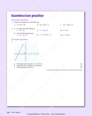 Unit 3: Algebra
224
Examination practice
Exam-style questions
1 Expand and simplify each of the following.
a (x + 2)(x + 18) b (2x + 3)(2x − 3) c ( )( )
( )
4 3
( )( )
3 1
( )
2 2
( )
2 2
( )( )
2 2
( )
( )
4 3
( )
2 2
( )
4 3 ( )
3 1
( )
2 2
( )
3 1
y y
( )
y y
( )( )
y y
( )
( )
4 3
( )
y y
( )
4 3 ( )
3 1
( )
y y
( )
3 1
− +
( )
− +
( )
− +
( )
4 3
( )
− +
4 3 ( )
3 1
( )
− +
( )
3 1
2 2
− +
( )
2 2
− +
2 2
( )
2 2
− +
2 2
( )
4 3
( )
2 2
4 3
− +
4 3
( )
2 2
4 3 ( )
3 1
( )
2 2
( )
3 1
− +
3 1
( )
2 2
3 1
y y
− +
( )
y y
− +
y y
( )
y y
− +
y y
( )
4 3
( )
y y
4 3
− +
( )
4 3
( )
y y
4 3 ( )
3 1
( )
y y
( )
3 1
− +
3 1
( )
y y
3 1
2 a Factorise each of the following.
i 12 6
2
x x
6
x x
x x
x x ii y y
2
13
y y
13
y y 42
− +
y y
− +
y y
13
− +
y y
13
y y
− +
13 iii d2
196
−
b Solve the following equations.
i 12 6 0
2
x x
6 0
x x
6 0
6 0
− =
6 0
x x
− =
x x
6 0
x x
6 0
− =
x x ii y y
2
13
y y
13
y y 30 12
− +
y y
− +
y y
13
− +
y y
13
y y
− +
13 = − iii d2
196 0
− =
196
− =
Past paper questions
1
x
y
5
0
4
3
2
1
B
L
2
1
–2
–3
–4
–5
–6 –1
–2
–3
–4
4
3 6
5
–1
a On the grid mark the point (5, 1). Label it A. [1]
b Write down the co-ordinates of the point B. [1]
c Find the gradient of the line L. [2]
[Cambridge IGCSE Mathematics 0580 Paper 13 Q19 October/November 2012]
e
s
s
-
R
e
v
i
e
w
C
o
p
y
-
C
a
m
b
r
i
d
g
e
U
n
i
v
e
r
s
i
t
y
P
r
e
s
s
-
R
e
v
i
e
w
C
o
p
y
R
e
v
i
e
w
C
o
p
y
-
C
a
m
b
r
i
d
g
e
U
n
i
v
e
r
s
i
t
y
P
r
e
s
s
-
R
e
v
i
e
w
C
o
p
y
R
e
v
i
e
w
C
o
p
y
-
C
a
m
b
r
i
d
g
e
U
n
i
v
e
r
s
i
t
y
P
r
e
s
s
-
R
e
v
i
e
w
C
o
p
y
R
e
v
i
e
w
C
o
p
y
-
C
a
m
b
r
i
d
g
e
U
n
i
v
e
r
s
i
t
y
Copyright Material - Review Only - Not for Redistribution
 