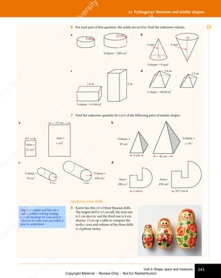 Unit 3: Shape, space and measures 243
11 Pythagoras’ theorem and similar shapes
6 For each part of this question, the solids are similar. Find the unknown volume.
a
Volume = 288 cm3
12 cm
5 cm
b
3 mm 4 mm
Volume = 9 mm3
c
Volume = 0.384 m3
1.6 m 2 m
d
Volume = 80.64 m3
3.6 m
3.2 m
7 Find the unknown quantity for each of the following pairs of similar shapes.
a
Area =
21 cm2
cm
x 2
Area =
3 cm
15 cm b
6 cm 42 cm
Volume =
cm
y 3
Volume =
cm
20 3
c
9 cm r cm
Volume
10 cm
=
3
Volume
640 cm
=
3
d
28.5 cm
x cm
Area
cm
=
438 2
Area
cm
=
108 2
Applying your skills
8 Karen has this set of three Russian dolls.
The largest doll is 13 cm tall, the next one
is 2 cm shorter and the third one is 4 cm
shorter. Draw up a table to compare the
surface area and volume of the three dolls
in algebraic terms.
Organised tables and lists are a
useful problem-solving strategy.
Include headings for rows and/or
columns to make sure your table is
easy to understand.
E
e
s
s
-
R
e
v
i
e
w
C
o
p
y
-
C
a
m
b
r
i
d
g
e
U
n
i
v
e
r
s
i
t
y
P
r
e
s
s
-
R
e
v
i
e
w
C
o
p
y
R
e
v
i
e
w
C
o
p
y
-
C
a
m
b
r
i
d
g
e
U
n
i
v
e
r
s
i
t
y
P
r
e
s
s
-
R
e
v
i
e
w
C
o
p
y
R
e
v
i
e
w
C
o
p
y
-
C
a
m
b
r
i
d
g
e
U
n
i
v
e
r
s
i
t
y
P
r
e
s
s
-
R
e
v
i
e
w
C
o
p
y
R
e
v
i
e
w
C
o
p
y
-
C
a
m
b
r
i
d
g
e
U
n
i
v
e
r
s
i
t
y
Copyright Material - Review Only - Not for Redistribution
 