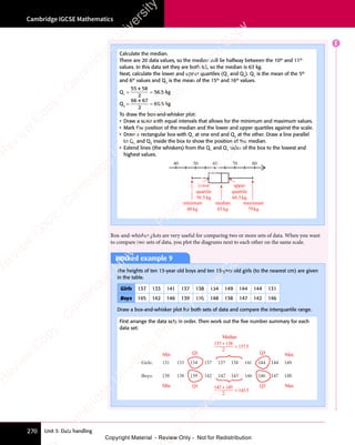Unit 3: Data handling
Cambridge IGCSE Mathematics
270
E
Box-and-whisker plots are very useful for comparing two or more sets of data. When you want
to compare two sets of data, you plot the diagrams next to each other on the same scale.
Calculate the median.
There are 20 data values, so the median will lie halfway between the 10th
and 11th
values. In this data set they are both 63, so the median is 63 kg.
Next, calculate the lower and upper quartiles (Q1
and Q3
). Q1
is the mean of the 5th
and 6th
values and Q3
is the mean of the 15th
and 16th
values.
Q1
=
55 58
2
+
= 56.5 kg
Q3
=
66 67
2
+
= 66.5 kg
To draw the box-and-whisker plot:
• Draw a scale with equal intervals that allows for the minimum and maximum values.
• Mark the position of the median and the lower and upper quartiles against the scale.
• Draw a rectangular box with Q1
at one end and Q3
at the other. Draw a line parallel
to Q1
and Q3
inside the box to show the position of the median.
• Extend lines (the whiskers) from the Q1
and Q3
sides of the box to the lowest and
highest values.
40 50 60 70 80
lower
quartile
56.5kg
minimum
48kg
median
63kg
maximum
79kg
upper
quartile
66.5kg
Worked example 9
The heights of ten 13-year old boys and ten 13-year old girls (to the nearest cm) are given
in the table.
Girls 137 133 141 137 138 134 149 144 144 131
Boys 145 142 146 139 138 148 138 147 142 146
Draw a box-and-whisker plot for both sets of data and compare the interquartile range.
First arrange the data sets in order. Then work out the ﬁve number summary for each
data set:
Girls: 131
Min
Min
Q1
Q1
Q3
Q3
Median
137 + 138
2
= 137.5
Max
Max
133 134 137 137 138 141 144 144 149
Boys: 138 138 139 142 142 145 146 146 147 148
142 + 145
2
= 143.5
e
s
s
-
R
e
v
i
e
w
C
o
p
y
-
C
a
m
b
r
i
d
g
e
U
n
i
v
e
r
s
i
t
y
P
r
e
s
s
-
R
e
v
i
e
w
C
o
p
y
R
e
v
i
e
w
C
o
p
y
-
C
a
m
b
r
i
d
g
e
U
n
i
v
e
r
s
i
t
y
P
r
e
s
s
-
R
e
v
i
e
w
C
o
p
y
R
e
v
i
e
w
C
o
p
y
-
C
a
m
b
r
i
d
g
e
U
n
i
v
e
r
s
i
t
y
P
r
e
s
s
-
R
e
v
i
e
w
C
o
p
y
R
e
v
i
e
w
C
o
p
y
-
C
a
m
b
r
i
d
g
e
U
n
i
v
e
r
s
i
t
y
Copyright Material - Review Only - Not for Redistribution
 
