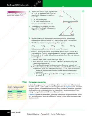 Cambridge IGCSE Mathematics
294 Unit 4: Number
8 The two short sides of a right-angled triangle
are 3.7cm (to nearest mm) and 4.5cm (to
nearest mm). Calculate upper and lower
bounds for:
a the area of the triangle
b the length of the hypotenuse.
Give your answers to the nearest mm.
3.7 cm
4.5 cm
9 The angles in a triangle are x°, 38.4° (to 1
d.p.) and 78.1° (to 1 d.p.). Calculate upper
and lower bounds for x.
38.4°
x
78.1°
10 Quantity x is 45 to the nearest integer. Quantity y is 98 to the nearest integer.
Calculate upper and lower bounds for x as a percentage of y to 1 decimal place.
11 The following five masses are given to 3 significant figures.
138kg 94.5kg 1090kg 345kg 0.354kg
Calculate upper and lower bounds for the mean of these masses.
12 Gemma is throwing a biased die. The probability that she throws a five is 0.245 to
3 decimal places. If Gemma throws the die exactly 480 times, calculate upper and
lower bounds for the number of fives Gemma expects to throw. Give your answer to
2 decimal places.
13 A cuboid of height, h, has a square base of side length, a.
a In an experiment, a and h are measured as 4cm and 11cm respectively, each
measured to the nearest cm.
What are the minimum and maximum possible values of the volume in cm3
?
b In another experiment, the volume of the block is found to be 350cm3
, measured
to the nearest 50cm3
, and its height is measured as 13.5cm, to the nearest 0.5cm.
i What is the maximum and minimum possible values of the length a, in
centimetres?
ii How many significant figures should be used to give a reliable answer for
the value of a?
13.4 Conversion graphs
So far in this chapter, you have seen that it is possible to convert between different units in
the metric system. Another widely used measuring system is the imperial system. Sometimes
you might need to convert a measurement from metric to imperial, or the other way around.
Similarly different countries use different currencies: dollars, yen, pounds, euros. When
trading, it is important to accurately convert between them.
Conversion graphs can be used when you need to convert from one measurement to another.
For example from miles (imperial) to kilometres (metric) or from dollars to pounds (or any
other currency!).
Remind yourself about Pythagoras’
theorem from chapter 11. 
REWIND
Generally speaking, the imperial
equivalents of common metric
units are shown below:
metric imperial
mm/cm inches
metres feet/yards
kilometres miles
E
e
s
s
-
R
e
v
i
e
w
C
o
p
y
-
C
a
m
b
r
i
d
g
e
U
n
i
v
e
r
s
i
t
y
P
r
e
s
s
-
R
e
v
i
e
w
C
o
p
y
R
e
v
i
e
w
C
o
p
y
-
C
a
m
b
r
i
d
g
e
U
n
i
v
e
r
s
i
t
y
P
r
e
s
s
-
R
e
v
i
e
w
C
o
p
y
R
e
v
i
e
w
C
o
p
y
-
C
a
m
b
r
i
d
g
e
U
n
i
v
e
r
s
i
t
y
P
r
e
s
s
-
R
e
v
i
e
w
C
o
p
y
R
e
v
i
e
w
C
o
p
y
-
C
a
m
b
r
i
d
g
e
U
n
i
v
e
r
s
i
t
y
Copyright Material - Review Only - Not for Redistribution
 