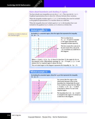 Cambridge IGCSE Mathematics
316 Unit 4: Algebra
Worked example 12
By shading the unwanted region, show the region that represents the inequality
3x − 5y  15.
–3
–2
–1
0
1
2
3
x
y
1 2 3 4 5 6 7
–2 –1
3x – 5y = 15
The boundary line is
3x − 5y = 15 and it is included
in the region (because the
inequality includes equal to).
This line crosses the x-axis at (5,
0) and crosses the y-axis at (0,
–3). It is shown as a solid line in
this diagram.
When x = 0 and y = 0, 3x − 5y = 0. Since 0 is less than 15, the origin (0, 0) is in
the required region. (Alternatively, rearrange 3x − 5y  15 to get y x
≥ −
y x
≥ −
y x
y x
≥ −
3
≥ −
≥ −
y x
≥ −
y x
≥ −
5
y x
y x
y x
≥ −
y x
≥ − 3 and
deduce that the required region is above the line.)
The unshaded region in this diagram represents the inequality, 3x − 5y  15.
Sometimes it is better to shade out
the unwanted region.
Worked example 13
By shading the unwanted region, show the region that represents the inequality
3x − 2y  0.
–2
–1
1
3
4
x
y
0 1 2 3 4
–2 –1
P
3x – 2y = 0
2
You cannot take the origin as the
check-point because it lies on the
boundary line. Instead take the point
P (0, 2) which is above the line. When
x = 0 and y = 2, 3x − 2y = − 4, which
is less than 0. Hence P is not in the
required region.
The boundary line is 3x − 2y = 0 and it
is included in the region. It is shown as
a solid line in this diagram.
Rules about boundaries and shading of regions
You have already seen inequalities are not always  or . They may also be  or .
Graphical representations have to show the diﬀerence between these variations.
When the inequality includes equal to ( or ), the boundary line must be included
in the graphical representation. It is therefore shown as a solid line.
When the inequality does not include equal to ( or ), the boundary line is not
included in the graphical representation, so it is shown as a broken line.
E
e
s
s
-
R
e
v
i
e
w
C
o
p
y
-
C
a
m
b
r
i
d
g
e
U
n
i
v
e
r
s
i
t
y
P
r
e
s
s
-
R
e
v
i
e
w
C
o
p
y
R
e
v
i
e
w
C
o
p
y
-
C
a
m
b
r
i
d
g
e
U
n
i
v
e
r
s
i
t
y
P
r
e
s
s
-
R
e
v
i
e
w
C
o
p
y
R
e
v
i
e
w
C
o
p
y
-
C
a
m
b
r
i
d
g
e
U
n
i
v
e
r
s
i
t
y
P
r
e
s
s
-
R
e
v
i
e
w
C
o
p
y
R
e
v
i
e
w
C
o
p
y
-
C
a
m
b
r
i
d
g
e
U
n
i
v
e
r
s
i
t
y
Copyright Material - Review Only - Not for Redistribution
 