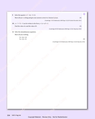 Unit 4: Algebra
334
9 Solve the equation 5x2
− 6x − 3 = 0.
Show all your working and give your answers correct to 2 decimal places. [4]
[Cambridge IGCSE Mathematics 0580 Paper 22 Q19 October/November 2015]
10 y = x2
+ 7x − 5 can be written in the form y = (x + a)2
+ b.
Find the value of a and the value of b. [3]
[Cambridge IGCSE Mathematics 0580 Paper 22 Q15 May/June 2016]
11 Solve the simmultaneous equations.
Show all your working.
3x + 4y = 14
5x + 2y = 21 [3]
[Cambridge IGCSE Mathematics 0580 Paper 22 Q16 May/June 2016]
E
e
s
s
-
R
e
v
i
e
w
C
o
p
y
-
C
a
m
b
r
i
d
g
e
U
n
i
v
e
r
s
i
t
y
P
r
e
s
s
-
R
e
v
i
e
w
C
o
p
y
R
e
v
i
e
w
C
o
p
y
-
C
a
m
b
r
i
d
g
e
U
n
i
v
e
r
s
i
t
y
P
r
e
s
s
-
R
e
v
i
e
w
C
o
p
y
R
e
v
i
e
w
C
o
p
y
-
C
a
m
b
r
i
d
g
e
U
n
i
v
e
r
s
i
t
y
P
r
e
s
s
-
R
e
v
i
e
w
C
o
p
y
R
e
v
i
e
w
C
o
p
y
-
C
a
m
b
r
i
d
g
e
U
n
i
v
e
r
s
i
t
y
Copyright Material - Review Only - Not for Redistribution
 