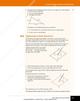 Unit 4: Shape, space and measures 375
15 Scale drawings, bearings and trigonometry
6 The diagonals of a parallelogram bisect each other at an angle of 42°. If the diagonals
are 26 cm and 20 cm long, find:
a the area of the parallelogram
b the lengths of the sides.
7
25 cm 52 cm
63 cm
P
R
Q
The diagrams shows ΔPQR, which has an area of 630cm2
.
a Use the formula Area =
1
2
pr Q
sin to ﬁnd Q correct to 1 decimal place.
b Find P correct to 1 decimal place.
15.8 Trigonometry in three dimensions
The ﬁnal part of the trigonometry chapter looks at how to use the ratios in three
dimensions. With problems of this kind you must draw and label each triangle as you
use it. This will help you to organise your thoughts and keep your solution tidy.
When you work with solids you may need to calculate the angle between an edge, or a
diagonal, and one of the faces. This is called the angle between a line and a plane.
Consider a line PQ, which meets a plane
ABCD at point P. Through P draw lines
PR1
, PR2
, PR3
, … in the plane and consider
the angles QPR1
, QPR2
, QPR3 . . .
A
D
Q
C
B
R1
R2
R3
R4
R5
P
• If PQ is perpendicular to the plane, all these angles will be right angles.
• If PQ is not perpendicular to the plane, these angles will vary in size.
It is the smallest of these angles which is called the angle between the line PQ and the
plane ABCD.
To identify this angle, do the following:
• From Q draw a perpendicular to the plane.
Call the foot of this perpendicular R.
• The angle between the line PQ and the plane is
angle QPR.
A
D
Q
C
B
R
P
PR is called the projection of PQ on the plane ABCD.
The following worked example shows how a problem in three dimensions might be tackled.
E
e
s
s
-
R
e
v
i
e
w
C
o
p
y
-
C
a
m
b
r
i
d
g
e
U
n
i
v
e
r
s
i
t
y
P
r
e
s
s
-
R
e
v
i
e
w
C
o
p
y
R
e
v
i
e
w
C
o
p
y
-
C
a
m
b
r
i
d
g
e
U
n
i
v
e
r
s
i
t
y
P
r
e
s
s
-
R
e
v
i
e
w
C
o
p
y
R
e
v
i
e
w
C
o
p
y
-
C
a
m
b
r
i
d
g
e
U
n
i
v
e
r
s
i
t
y
P
r
e
s
s
-
R
e
v
i
e
w
C
o
p
y
R
e
v
i
e
w
C
o
p
y
-
C
a
m
b
r
i
d
g
e
U
n
i
v
e
r
s
i
t
y
Copyright Material - Review Only - Not for Redistribution
 
