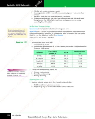 Cambridge IGCSE Mathematics
398 Unit 5: Number
a Calculate each person’s earnings per month.
b Assuming a tax rate of 35%, work out how much tax each person would pay on these
earnings.
c How much would they earn per month after tax is deducted?
d If the average working week is 40 hours long and each person took three weeks leave
during the year, what did the highest and lowest earning person earn on average
per working hour (before tax)?
Deductions from earnings
Gross income (earnings) refers to the total amount a person earns.
Deductions, such as income tax, pension contributions, unemployment and health insurance
and union dues are often taken from the gross earnings before the person is paid. The amount
that is left over after deductions is called the net income.
Net income = Gross income − deductions
Exercise 17.2 1 For each person shown in the table:
a calculate their net income
b calculate what percentage their net income is of their gross income. Give your answers to
the nearest whole percent.
Employee
Gross weekly
earnings ($)
Tax ($)
Other deductions
($)
B Willis 675.90 235.45 123.45
M Freeman 456.50 245.20 52.41
J Malkovich 1289.00 527.45 204.35
H Mirren 908.45 402.12 123.20
M Parker 853.30 399.10 90.56
2 Use the gross weekly earnings to work out:
a the mean weekly earnings
b the median weekly earnings
c the range of earnings.
Applying your skills
3 Study the following two pay advice slips. For each worker, calculate:
a the difference between gross and net income
b the percentage of gross income that each takes home as net income.
Gross earnings, deductions and
net income are normally shown
on a payment advice (slip) which
is given to each worker when they
get paid.
Look for a connection between
these questions and percentage
increases in chapter 5. 
REWIND
e
s
s
-
R
e
v
i
e
w
C
o
p
y
-
C
a
m
b
r
i
d
g
e
U
n
i
v
e
r
s
i
t
y
P
r
e
s
s
-
R
e
v
i
e
w
C
o
p
y
R
e
v
i
e
w
C
o
p
y
-
C
a
m
b
r
i
d
g
e
U
n
i
v
e
r
s
i
t
y
P
r
e
s
s
-
R
e
v
i
e
w
C
o
p
y
R
e
v
i
e
w
C
o
p
y
-
C
a
m
b
r
i
d
g
e
U
n
i
v
e
r
s
i
t
y
P
r
e
s
s
-
R
e
v
i
e
w
C
o
p
y
R
e
v
i
e
w
C
o
p
y
-
C
a
m
b
r
i
d
g
e
U
n
i
v
e
r
s
i
t
y
Copyright Material - Review Only - Not for Redistribution
 