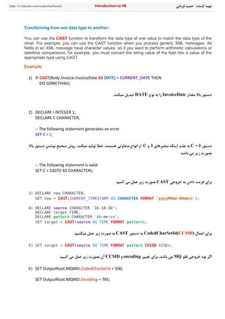 ‫قرباني‬ ‫حميد‬ : ‫کننده‬ ‫تهيه‬n to IIBIntroductiohttps://ir.linkedin.com/in/ghorbanihamid
Transforming from one data type to another:
You can use the CAST function to transform the data type of one value to match the data type of the
other. For example, you can use the CAST function when you process generic XML messages. All
fields in an XML message have character values, so if you want to perform arithmetic calculations or
datetime comparisons, for example, you must convert the string value of the field into a value of the
appropriate type using CAST.
Example:
1) IF CAST(Body.Invoice.InvoiceDate AS DATE) = CURRENT_DATE THEN
DO SOMETHING;
‫مقدار‬ ‫باال‬ ‫دستور‬InvoiceDate‫نوع‬ ‫به‬ ‫را‬DATE.‫ميکند‬ ‫تبديل‬
2) DECLARE I INTEGER 1;
DECLARE C CHARACTER;
-- The following statement generates an error
SET C = I;
‫دستور‬C = I‫متغيرهای‬ ‫اينکه‬ ‫علت‬ ‫به‬I‫و‬C،‫هستند‬ ‫متفاوتي‬ ‫انواع‬ ‫از‬‫نوشتن‬ ‫صحيح‬ ‫روش‬ ،‫ميکند‬ ‫توليد‬ ‫خطا‬‫باال‬ ‫دستور‬
:‫باشد‬ ‫مي‬ ‫زير‬ ‫بصورت‬
-- The following statement is valid
SET C = CAST(I AS CHARACTER);
‫خروجي‬ ‫به‬ ‫دادن‬ ‫فرمت‬ ‫برای‬CAST:‫کنيم‬ ‫مي‬ ‫عمل‬ ‫زير‬ ‫بصورت‬
3) DECLARE now CHARACTER;
SET now = CAST(CURRENT_TIMESTAMP AS CHARACTER FORMAT 'yyyyMMdd-HHmmss');
4) DECLARE source CHARACTER '16:18:30';
DECLARE target TIME;
DECLARE pattern CHARACTER 'hh:mm:ss';
SET target = CAST(source AS TIME FORMAT pattern);
‫اعمال‬ ‫برای‬CodedCharSetId(CCSID)‫دستور‬ ‫به‬CAST:‫ميکنيم‬ ‫عمل‬ ‫زير‬ ‫صورت‬ ‫به‬
5) SET target = CAST(source AS TIME FORMAT pattern CCSID 1256);
‫نود‬ ‫اگر‬‫ف‬ ‫خروجي‬‫ل‬‫و‬MQ،‫باشد‬ ‫مي‬‫تغيير‬ ‫برای‬encoding‫و‬CCSID:‫کنيم‬ ‫مي‬ ‫عمل‬ ‫زير‬ ‫بصورت‬ ‫آن‬
6) SET OutputRoot.MQMD.CodedCharSetId = 500;
SET OutputRoot.MQMD.Encoding = 785;
 
