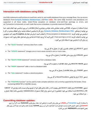 ‫قرباني‬ ‫حميد‬ : ‫کننده‬ ‫تهيه‬n to IIBIntroductiohttps://ir.linkedin.com/in/ghorbanihamid
Interaction with databases using ESQL:
Use ESQL statements and functions to read from, write to, and modify databases from your message flows. You can access
databases from Compute, Database, DatabaseInput, and Filter nodes. The same ESQL functions and procedures are
supported in all these nodes. Select Throw exception on database error and Treat warnings as errors, and
set Transaction to Automatic on each node that access a database, to provide maximum flexibility.
‫شما‬‫دستورات‬ ‫از‬ ‫استفاده‬ ‫با‬ESQL‫توانيد‬ ‫مي‬‫خو‬ ‫ديتابيس‬ ‫روی‬ ‫بر‬ ‫را‬ ‫اطالعات‬ ‫اصالح‬ ‫و‬ ‫نوشتن‬ ‫و‬ ‫خواندن‬ ‫مانند‬ ‫عملياتي‬‫انجام‬ ‫د‬‫د‬.‫هيد‬‫شما‬
‫نودهای‬ ‫از‬ ‫توانيد‬ ‫مي‬Compute, Database, DatabaseInput, Filter.‫نماييد‬ ‫استفاده‬ ‫ديتابيس‬ ‫با‬ ‫کار‬ ‫برای‬‫ا‬ ‫برای‬‫ن‬‫در‬ ‫بيشتر‬ ‫عطاف‬‫با‬ ‫کار‬
‫گزينه‬ ‫توانيد‬ ‫مي‬ ‫ديتابيس‬Throw exception on database error‫يک‬ ‫خطا‬ ‫هر‬ ‫برای‬ ‫تا‬ ‫کنيد‬ ‫انتخاب‬ ‫را‬Exception‫همچنين‬ ،‫کند‬ ‫توليد‬
‫گزينه‬ ‫انتخاب‬ ‫با‬ ‫توانيد‬ ‫مي‬Treat warnings as errors،‫نود‬ ‫آن‬ ‫که‬ ‫کنيد‬ ‫کاری‬‫با‬warning‫بر‬ ‫خطا‬ ‫مثل‬ ‫شما‬ ‫برای‬ ‫نيز‬ ‫ها‬.‫کند‬ ‫خورد‬‫د‬‫ستورات‬
‫گيرد‬ ‫مي‬ ‫قرار‬ ‫استفاده‬ ‫مورد‬ ‫ديتابيس‬ ‫با‬ ‫کار‬ ‫برای‬ ‫زير‬،:
 The “SELECT function” retrieves data from a table.
‫دستور‬SELECT‫برای‬‫رکورد‬ ‫يکسری‬ ‫انتخاب‬.‫رود‬ ‫مي‬ ‫کار‬ ‫به‬ ‫جدول‬ ‫از‬
 The “UPDATE statement” changes one or more values stored in zero or more rows.
‫دستور‬UPDATE‫برای‬‫بروزرساني‬.‫رود‬ ‫مي‬ ‫کار‬ ‫به‬ ‫جدول‬ ‫از‬ ‫اطالعات‬
 The “DELETE FROM statement” removes rows from a database table.
‫دستور‬DELETE FROM.‫رود‬ ‫مي‬ ‫کار‬ ‫به‬ ‫جدول‬ ‫از‬ ‫اطالعات‬ ‫حذف‬ ‫برای‬
 The “INSERT statement” adds a row to a database table.
‫دستور‬INSERT.‫رود‬ ‫مي‬ ‫کار‬ ‫به‬ ‫جدول‬ ‫از‬ ‫اطالعات‬ ‫حذف‬ ‫برای‬
 The “CALL statement” invokes a stored procedure.
‫دستور‬CALL‫فراخواني‬ ‫برای‬Stored Procedures.‫رود‬ ‫مي‬ ‫کار‬ ‫به‬
 The “PASSTHRU function” can be used to make complex selections not currently supported by the broker, those
containing GROUP BY or HAVING clauses.
‫دستور‬PASSTHRU‫برای‬‫انجام‬SELECT‫که‬ ‫مواردی‬ ‫مانند‬ ‫نيست‬ ‫بروکر‬ ‫طريق‬ ‫از‬ ‫اجرا‬ ‫قابل‬ ‫عادی‬ ‫حالت‬ ‫در‬ ‫که‬ ‫پيچيده‬ ‫های‬GROUP
BY‫يا‬HAVING.‫شود‬ ‫مي‬ ‫استفاده‬ ‫دارند‬‫دستورات‬ ‫ايجاد‬ ‫برای‬ ‫دستور‬ ‫اين‬ ‫از‬ ‫همچنين‬Administration‫مان‬ ‫ديتابيسي‬‫ج‬ ‫ايجاد‬ ‫ند‬‫و‬ ‫دول‬
.‫شود‬ ‫مي‬ ‫استفاده‬ ‫نيز‬ ...
Committing database updates:
‫گزي‬ ‫از‬ ‫استفاده‬ ‫با‬‫نه‬Transaction‫در‬Node‫ها‬‫فرض‬ ‫پيش‬ ‫مقدار‬ .‫کرد‬ ‫مشخص‬ ‫را‬ ‫کاميت‬ ‫زمان‬ ‫توان‬ ‫مي‬Automatic‫روی‬ ‫را‬ ‫آن‬ ‫اگر‬ .‫است‬
Commit‫روی‬ ‫بر‬ ‫آن‬ ‫دادن‬ ‫قرار‬ ‫البته‬ .‫است‬ ‫خودمان‬ ‫بدست‬ ‫کاميت‬ ‫کنترل‬ ،‫دهيم‬ ‫قرار‬Commit‫روی‬ ‫بر‬ ‫که‬ ‫چرا‬ ‫است‬ ‫زيادی‬ ‫دقت‬ ‫نيازمند‬‫ر‬‫فتار‬
‫مانند‬ ‫المانها‬ ‫بعضي‬PROPAGATE‫تاث‬.‫گذارد‬ ‫مي‬ ‫ير‬
 