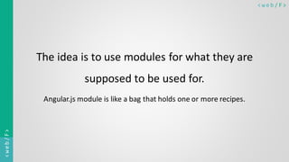 < w e b / F><web/F>
The idea is to use modules for what they are
supposed to be used for.
Angular.js module is like a bag that holds one or more recipes.
 
