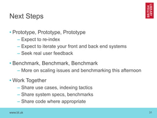 www.bl.uk 31
Next Steps
• Prototype, Prototype, Prototype
– Expect to re-index
– Expect to iterate your front and back end systems
– Seek real user feedback
• Benchmark, Benchmark, Benchmark
– More on scaling issues and benchmarking this afternoon
• Work Together
– Share use cases, indexing tactics
– Share system specs, benchmarks
– Share code where appropriate
 