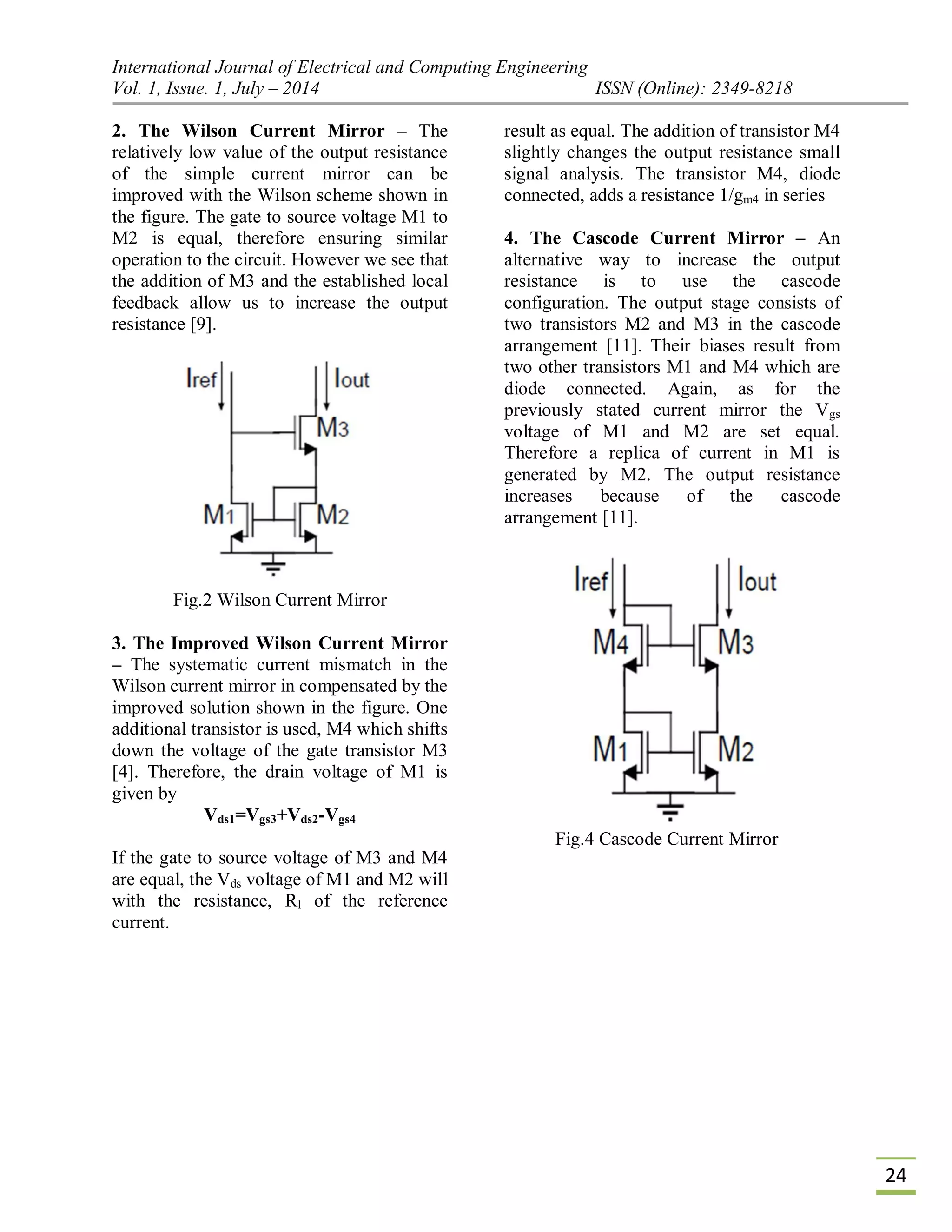 International Journal of Electrical and Computing Engineering
Vol. 1, Issue. 1, July – 2014 ISSN (Online): 2349-8218
24
2. The Wilson Current Mirror – The
relatively low value of the output resistance
of the simple current mirror can be
improved with the Wilson scheme shown in
the figure. The gate to source voltage M1 to
M2 is equal, therefore ensuring similar
operation to the circuit. However we see that
the addition of M3 and the established local
feedback allow us to increase the output
resistance [9].
Fig.2 Wilson Current Mirror
3. The Improved Wilson Current Mirror
– The systematic current mismatch in the
Wilson current mirror in compensated by the
improved solution shown in the figure. One
additional transistor is used, M4 which shifts
down the voltage of the gate transistor M3
[4]. Therefore, the drain voltage of M1 is
given by
Vds1=Vgs3+Vds2-Vgs4
If the gate to source voltage of M3 and M4
are equal, the Vds voltage of M1 and M2 will
result as equal. The addition of transistor M4
slightly changes the output resistance small
signal analysis. The transistor M4, diode
connected, adds a resistance 1/gm4 in series
4. The Cascode Current Mirror – An
alternative way to increase the output
resistance is to use the cascode
configuration. The output stage consists of
two transistors M2 and M3 in the cascode
arrangement [11]. Their biases result from
two other transistors M1 and M4 which are
diode connected. Again, as for the
previously stated current mirror the Vgs
voltage of M1 and M2 are set equal.
Therefore a replica of current in M1 is
generated by M2. The output resistance
increases because of the cascode
arrangement [11].
with the resistance, Rl of the reference
current.
Fig.4 Cascode Current Mirror
 