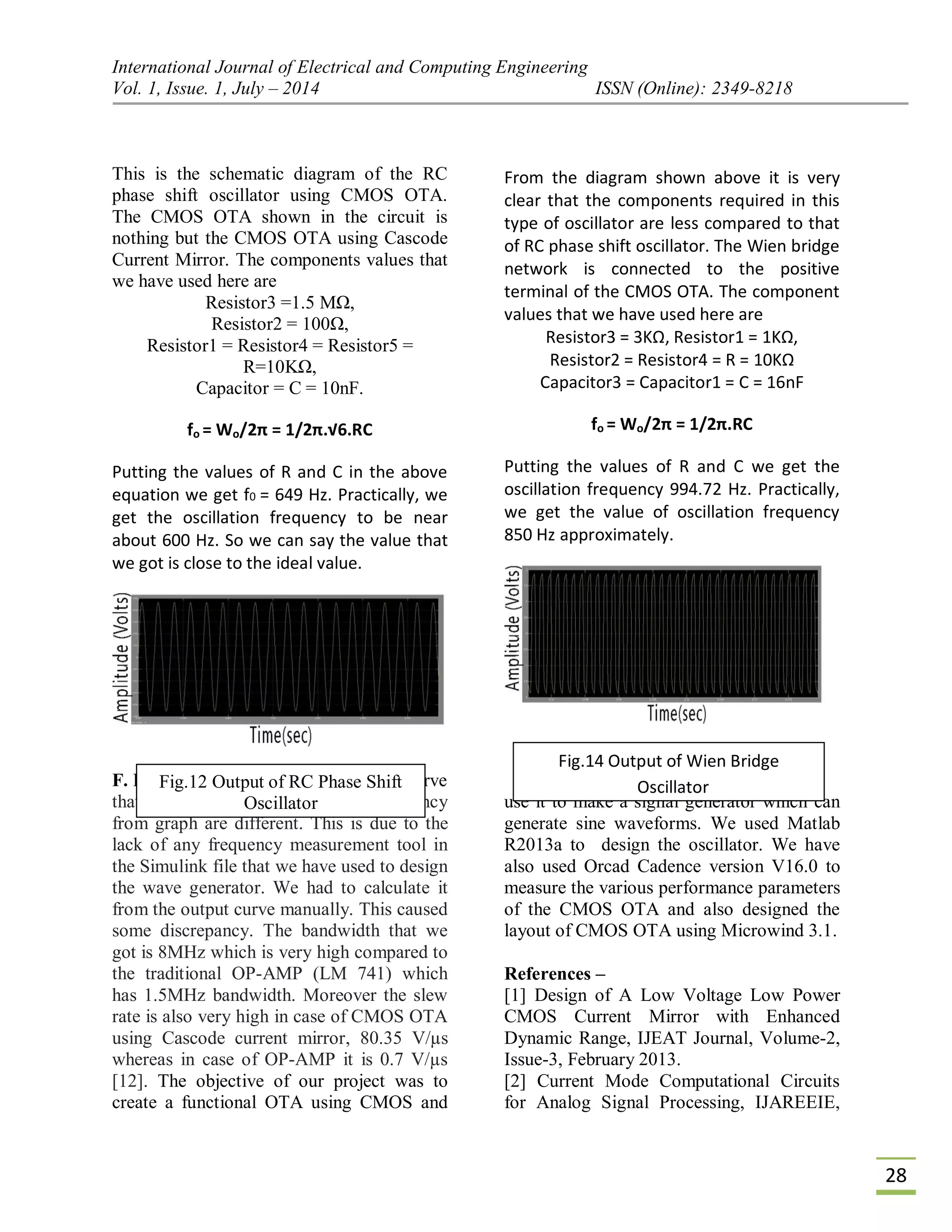 International Journal of Electrical and Computing Engineering
Vol. 1, Issue. 1, July – 2014 ISSN (Online): 2349-8218
28
This is the schematic diagram of the RC
phase shift oscillator using CMOS OTA.
The CMOS OTA shown in the circuit is
nothing but the CMOS OTA using Cascode
Current Mirror. The components values that
we have used here are
Resistor3 =1.5 MΩ,
Resistor2 = 100Ω,
Resistor1 = Resistor4 = Resistor5 =
R=10KΩ,
Capacitor = C = 10nF.
fo = Wo/2π = 1/2π.√6.RC
Putting the values of R and C in the above
equation we get f0 = 649 Hz. Practically, we
get the oscillation frequency to be near
about 600 Hz. So we can say the value that
we got is close to the ideal value.
From the diagram shown above it is very
clear that the components required in this
type of oscillator are less compared to that
of RC phase shift oscillator. The Wien bridge
network is connected to the positive
terminal of the CMOS OTA. The component
values that we have used here are
Resistor3 = 3KΩ, Resistor1 = 1KΩ,
Resistor2 = Resistor4 = R = 10KΩ
Capacitor3 = Capacitor1 = C = 16nF
fo = Wo/2π = 1/2π.RC
Putting the values of R and C we get the
oscillation frequency 994.72 Hz. Practically,
we get the value of oscillation frequency
850 Hz approximately.
F. Results and Discussion –We can observe
that calculated frequency and frequency
from graph are different. This is due to the
lack of any frequency measurement tool in
the Simulink file that we have used to design
the wave generator. We had to calculate it
from the output curve manually. This caused
some discrepancy. The bandwidth that we
got is 8MHz which is very high compared to
the traditional OP-AMP (LM 741) which
has 1.5MHz bandwidth. Moreover the slew
rate is also very high in case of CMOS OTA
using Cascode current mirror, 80.35 V/µs
whereas in case of OP-AMP it is 0.7 V/µs
[12]. The objective of our project was to
create a functional OTA using CMOS and
use it to make a signal generator which can
generate sine waveforms. We used Matlab
R2013a to design the oscillator. We have
also used Orcad Cadence version V16.0 to
measure the various performance parameters
of the CMOS OTA and also designed the
layout of CMOS OTA using Microwind 3.1.
References –
[1] Design of A Low Voltage Low Power
CMOS Current Mirror with Enhanced
Dynamic Range, IJEAT Journal, Volume-2,
Issue-3, February 2013.
[2] Current Mode Computational Circuits
for Analog Signal Processing, IJAREEIE,
Fig.12 Output of RC Phase Shift
Oscillator
Fig.14 Output of Wien Bridge
Oscillator
 