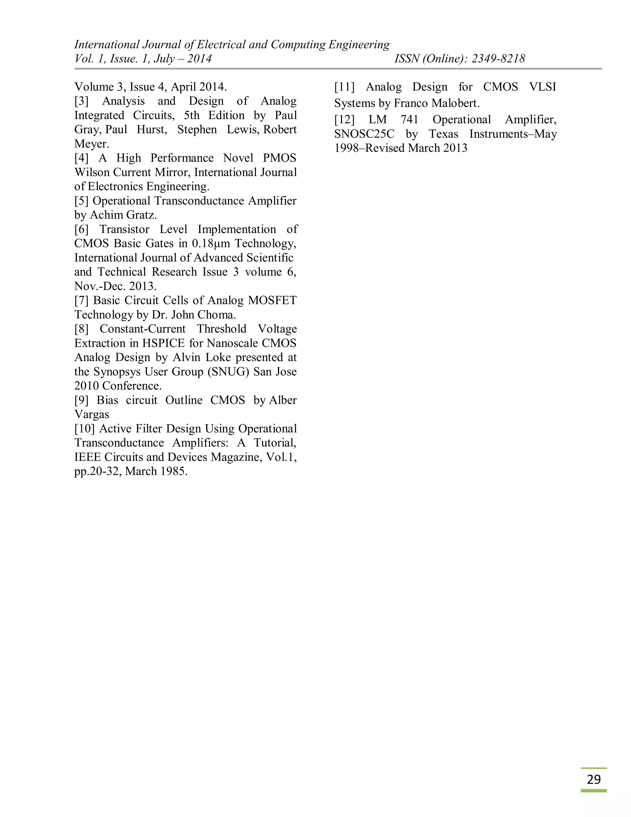 International Journal of Electrical and Computing Engineering
Vol. 1, Issue. 1, July – 2014 ISSN (Online): 2349-8218
29
Volume 3, Issue 4, April 2014.
[3] Analysis and Design of Analog
Integrated Circuits, 5th Edition by Paul
Gray, Paul Hurst, Stephen Lewis, Robert
Meyer.
[4] A High Performance Novel PMOS
Wilson Current Mirror, International Journal
of Electronics Engineering.
[5] Operational Transconductance Amplifier
by Achim Gratz.
[6] Transistor Level Implementation of
CMOS Basic Gates in 0.18μm Technology,
International Journal of Advanced Scientific
and Technical Research Issue 3 volume 6,
Nov.-Dec. 2013.
[7] Basic Circuit Cells of Analog MOSFET
Technology by Dr. John Choma.
[8] Constant-Current Threshold Voltage
Extraction in HSPICE for Nanoscale CMOS
Analog Design by Alvin Loke presented at
the Synopsys User Group (SNUG) San Jose
2010 Conference.
[9] Bias circuit Outline CMOS by Alber
Vargas
[10] Active Filter Design Using Operational
Transconductance Amplifiers: A Tutorial,
IEEE Circuits and Devices Magazine, Vol.1,
pp.20-32, March 1985.
[11] Analog Design for CMOS VLSI
Systems by Franco Malobert.
[12] LM 741 Operational Amplifier,
SNOSC25C by Texas Instruments–May
1998–Revised March 2013
 