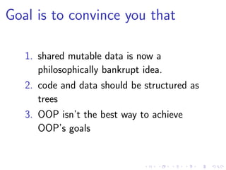 Goal is to convince you that
1. shared mutable data is now a
philosophically bankrupt idea.
2. code and data should be structured as
trees
3. OOP isn’t the best way to achieve
OOP’s goals
 