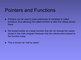 Pointers and Functions
 Pointers can be used to pass addresses of variables to called
functions, thus allowing the called function to alter the values stored
there.
 We looked earlier at a swap function that did not change the values
stored in the main program because only the values were passed to
the function swap.
 This is known as "call by value".
 