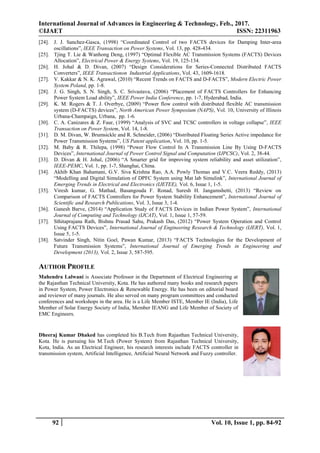 International Journal of Advances in Engineering & Technology, Feb., 2017.
©IJAET ISSN: 22311963
92 Vol. 10, Issue 1, pp. 84-92
[24]. J. J. Sanchez-Gasca, (1998) “Coordinated Control of two FACTS devices for Damping Inter-area
oscillations”, IEEE Transaction on Power Systems, Vol. 13, pp. 428-434.
[25]. Tjing T. Lie & Wanhong Deng, (1997) “Optimal Flexible AC Transmission Systems (FACTS) Devices
Allocation”, Electrical Power & Energy Systems, Vol. 19, 125-134.
[26]. H. Johal & D. Divan, (2007) “Design Considerations for Series-Connected Distributed FACTS
Converters”, IEEE Transactionon Industrial Applications, Vol. 43, 1609-1618.
[27]. V. Kakkar & N. K. Agrawal, (2010) “Recent Trends on FACTS and D-FACTS”, Modern Electric Power
System Poland, pp. 1-8.
[28]. J. G. Singh, S. N. Singh, S. C. Srivastava, (2006) “Placement of FACTS Controllers for Enhancing
Power System Load ability”, IEEE Power India Conference, pp. 1-7, Hyderabad, India.
[29]. K. M. Rogers & T. J. Overbye, (2009) “Power flow control with distributed flexible AC transmission
system (D-FACTS) devices”, North American Power Symposium (NAPS), Vol. 10, University of Illinois
Urbana-Champaign, Urbana, pp. 1-6.
[30]. C. A. Canizares & Z. Faur, (1999) “Analysis of SVC and TCSC controllers in voltage collapse”, IEEE
Transaction on Power System, Vol. 14, 1-8.
[31]. D. M. Divan, W. Brumsickle and R. Schneider, (2006) “Distributed Floating Series Active impedance for
Power Transmission Systems”, US Patent application, Vol. 10, pp. 1-5.
[32]. M. Baby & R. Thilepa, (1998) “Power Flow Control In A Transmission Line By Using D-FACTS
Devices”, International Journal of Power Control Signal and Computation (IJPCSC), Vol. 2, 38-44.
[33]. D. Divan & H. Johal, (2006) “A Smarter grid for improving system reliability and asset utilization”,
IEEE-PEMC, Vol. 1, pp. 1-7, Shanghai, China.
[34]. Akhib Khan Bahamani, G.V. Siva Krishna Rao, A.A. Powly Thomas and V.C. Veera Reddy, (2013)
“Modelling and Digital Simulation of DPFC System using Mat lab Simulink”, International Journal of
Emerging Trends in Electrical and Electronics (IJETEE), Vol. 6, Issue 1, 1-5.
[35]. Viresh kumar, G. Mathad, Basangouda F. Ronad, Suresh H. Jangamshetti, (2013) “Review on
Comparison of FACTS Controllers for Power System Stability Enhancement”, International Journal of
Scientific and Research Publications, Vol. 3, Issue 3, 1-4.
[36]. Ganesh Barve, (2014) “Application Study of FACTS Devices in Indian Power System”, International
Journal of Computing and Technology (IJCAT), Vol. 1, Issue 1, 57-59.
[37]. Sthitaprajana Rath, Bishnu Prasad Sahu, Prakash Das, (2012) “Power System Operation and Control
Using FACTS Devices”, International Journal of Engineering Research & Technology (IJERT), Vol. 1,
Issue 5, 1-5.
[38]. Satvinder Singh, Nitin Goel, Pawan Kumar, (2013) “FACTS Technologies for the Development of
Future Transmission Systems”, International Journal of Emerging Trends in Engineering and
Development (2013), Vol. 2, Issue 3, 587-595.
AUTHOR PROFILE
Mahendra Lalwani is Associate Professor in the Department of Electrical Engineering at
the Rajasthan Technical University, Kota. He has authored many books and research papers
in Power System, Power Electronics & Renewable Energy. He has been on editorial board
and reviewer of many journals. He also served on many program committees and conducted
conferences and workshops in the area. He is a Life Member ISTE, Member IE (India), Life
Member of Solar Energy Society of India, Member IEANG and Life Member of Society of
EMC Engineers.
Dheeraj Kumar Dhaked has completed his B.Tech from Rajasthan Technical University,
Kota. He is pursuing his M.Tech (Power System) from Rajasthan Technical University,
Kota, India. As an Electrical Engineer, his research interests include FACTS controller in
transmission system, Artificial Intelligence, Artificial Neural Network and Fuzzy controller.
 