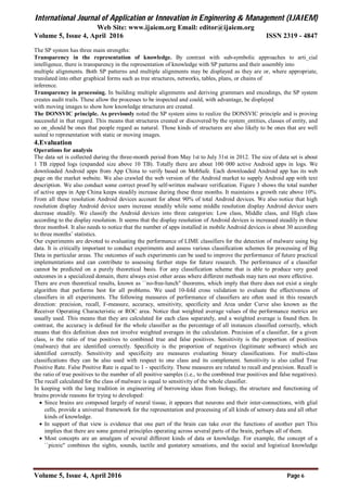 International Journal of Application or Innovation in Engineering & Management (IJAIEM)
Web Site: www.ijaiem.org Email: editor@ijaiem.org
Volume 5, Issue 4, April 2016 ISSN 2319 - 4847
Volume 5, Issue 4, April 2016 Page 6
The SP system has three main strengths:
Transparency in the representation of knowledge. By contrast with sub-symbolic approaches to arti_cial
intelligence, there is transparency in the representation of knowledge with SP patterns and their assembly into
multiple alignments. Both SP patterns and multiple alignments may be displayed as they are or, where appropriate,
translated into other graphical forms such as tree structures, networks, tables, plans, or chains of
inference.
Transparency in processing. In building multiple alignments and deriving grammars and encodings, the SP system
creates audit trails. These allow the processes to be inspected and could, with advantage, be displayed
with moving images to show how knowledge structures are created.
The DONSVIC principle. As previously noted the SP system aims to realize the DONSVIC principle and is proving
successful in that regard. This means that structures created or discovered by the system_entities, classes of entity, and
so on_should be ones that people regard as natural. Those kinds of structures are also likely to be ones that are well
suited to representation with static or moving images.
4.Evaluation
Operations for analysis
The data set is collected during the three-month period from May 1st to July 31st in 2012. The size of data set is about
1 TB zipped logs (expanded size above 10 TB). Totally there are about 100 000 active Android apps in logs. We
downloaded Android apps from App China to verify based on MobSafe. Each downloaded Android app has its web
page on the market website. We also crawled the web version of the Android market to supply Android app with text
description. We also conduct some correct proof by self-written malware verification. Figure 3 shows the total number
of active apps in App China keeps steadily increase during these three months. It maintains a growth rate above 10%.
From all these resolution Android devices account for about 90% of total Android devices. We also notice that high
resolution display Android device users increase steadily while some middle resolution display Android device users
decrease steadily. We classify the Android devices into three categories: Low class, Middle class, and High class
according to the display resolution. It seems that the display resolution of Android devices is increased steadily in these
three months4. It also needs to notice that the number of apps installed in mobile Android devices is about 30 according
to three months’ statistics.
Our experiments are devoted to evaluating the performance of LIME classifiers for the detection of malware using big
data. It is critically important to conduct experiments and assess various classification schemes for processing of Big
Data in particular areas. The outcomes of such experiments can be used to improve the performance of future practical
implementations and can contribute to assessing further steps for future research. The performance of a classifier
cannot be predicted on a purely theoretical basis. For any classification scheme that is able to produce very good
outcomes in a specialized domain, there always exist other areas where different methods may turn out more effective.
There are even theoretical results, known as ``no-free-lunch'' theorems, which imply that there does not exist a single
algorithm that performs best for all problems. We used 10-fold cross validation to evaluate the effectiveness of
classifiers in all experiments. The following measures of performance of classifiers are often used in this research
direction: precision, recall, F-measure, accuracy, sensitivity, specificity and Area under Curve also known as the
Receiver Operating Characteristic or ROC area. Notice that weighted average values of the performance metrics are
usually used. This means that they are calculated for each class separately, and a weighted average is found then. In
contrast, the accuracy is defined for the whole classifier as the percentage of all instances classified correctly, which
means that this definition does not involve weighted averages in the calculation. Precision of a classifier, for a given
class, is the ratio of true positives to combined true and false positives. Sensitivity is the proportion of positives
(malware) that are identified correctly. Specificity is the proportion of negatives (legitimate software) which are
identified correctly. Sensitivity and specificity are measures evaluating binary classifications. For multi-class
classifications they can be also used with respect to one class and its complement. Sensitivity is also called True
Positive Rate. False Positive Rate is equal to 1 - specificity. These measures are related to recall and precision. Recall is
the ratio of true positives to the number of all positive samples (i.e., to the combined true positives and false negatives).
The recall calculated for the class of malware is equal to sensitivity of the whole classifier.
In keeping with the long tradition in engineering of borrowing ideas from biology, the structure and functioning of
brains provide reasons for trying to developed:
 Since brains are composed largely of neural tissue, it appears that neurons and their inter-connections, with glial
cells, provide a universal framework for the representation and processing of all kinds of sensory data and all other
kinds of knowledge.
 In support of that view is evidence that one part of the brain can take over the functions of another part This
implies that there are some general principles operating across several parts of the brain, perhaps all of them.
 Most concepts are an amalgam of several different kinds of data or knowledge. For example, the concept of a
``picnic'' combines the sights, sounds, tactile and gustatory sensations, and the social and logistical knowledge
 