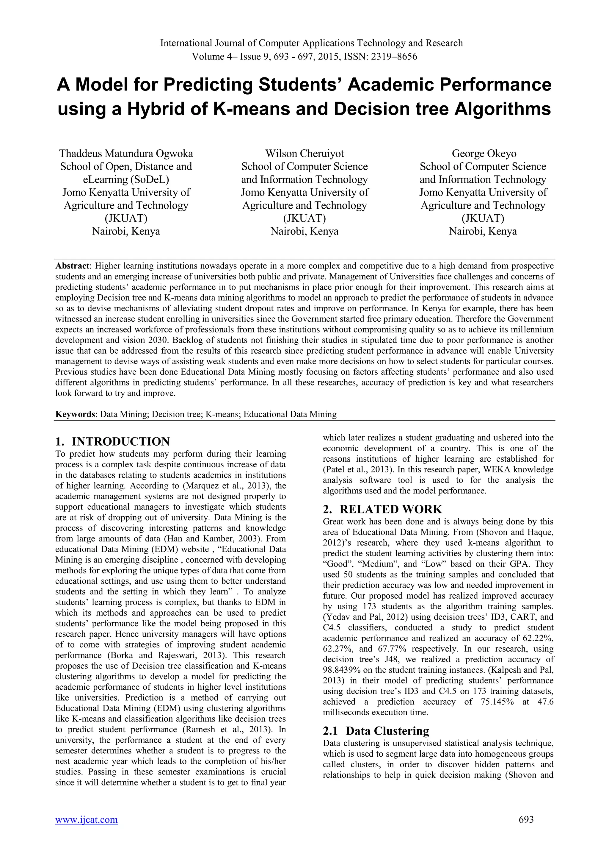 International Journal of Computer Applications Technology and Research
Volume 4– Issue 9, 693 - 697, 2015, ISSN: 2319–8656
www.ijcat.com 693
A Model for Predicting Students’ Academic Performance
using a Hybrid of K-means and Decision tree Algorithms
Thaddeus Matundura Ogwoka
School of Open, Distance and
eLearning (SoDeL)
Jomo Kenyatta University of
Agriculture and Technology
(JKUAT)
Nairobi, Kenya
Wilson Cheruiyot
School of Computer Science
and Information Technology
Jomo Kenyatta University of
Agriculture and Technology
(JKUAT)
Nairobi, Kenya
George Okeyo
School of Computer Science
and Information Technology
Jomo Kenyatta University of
Agriculture and Technology
(JKUAT)
Nairobi, Kenya
Abstract: Higher learning institutions nowadays operate in a more complex and competitive due to a high demand from prospective
students and an emerging increase of universities both public and private. Management of Universities face challenges and concerns of
predicting students’ academic performance in to put mechanisms in place prior enough for their improvement. This research aims at
employing Decision tree and K-means data mining algorithms to model an approach to predict the performance of students in advance
so as to devise mechanisms of alleviating student dropout rates and improve on performance. In Kenya for example, there has been
witnessed an increase student enrolling in universities since the Government started free primary education. Therefore the Government
expects an increased workforce of professionals from these institutions without compromising quality so as to achieve its millennium
development and vision 2030. Backlog of students not finishing their studies in stipulated time due to poor performance is another
issue that can be addressed from the results of this research since predicting student performance in advance will enable University
management to devise ways of assisting weak students and even make more decisions on how to select students for particular courses.
Previous studies have been done Educational Data Mining mostly focusing on factors affecting students’ performance and also used
different algorithms in predicting students’ performance. In all these researches, accuracy of prediction is key and what researchers
look forward to try and improve.
Keywords: Data Mining; Decision tree; K-means; Educational Data Mining
1. INTRODUCTION
To predict how students may perform during their learning
process is a complex task despite continuous increase of data
in the databases relating to students academics in institutions
of higher learning. According to (Marquez et al., 2013), the
academic management systems are not designed properly to
support educational managers to investigate which students
are at risk of dropping out of university. Data Mining is the
process of discovering interesting patterns and knowledge
from large amounts of data (Han and Kamber, 2003). From
educational Data Mining (EDM) website , “Educational Data
Mining is an emerging discipline , concerned with developing
methods for exploring the unique types of data that come from
educational settings, and use using them to better understand
students and the setting in which they learn” . To analyze
students’ learning process is complex, but thanks to EDM in
which its methods and approaches can be used to predict
students’ performance like the model being proposed in this
research paper. Hence university managers will have options
of to come with strategies of improving student academic
performance (Borka and Rajeswari, 2013). This research
proposes the use of Decision tree classification and K-means
clustering algorithms to develop a model for predicting the
academic performance of students in higher level institutions
like universities. Prediction is a method of carrying out
Educational Data Mining (EDM) using clustering algorithms
like K-means and classification algorithms like decision trees
to predict student performance (Ramesh et al., 2013). In
university, the performance a student at the end of every
semester determines whether a student is to progress to the
nest academic year which leads to the completion of his/her
studies. Passing in these semester examinations is crucial
since it will determine whether a student is to get to final year
which later realizes a student graduating and ushered into the
economic development of a country. This is one of the
reasons institutions of higher learning are established for
(Patel et al., 2013). In this research paper, WEKA knowledge
analysis software tool is used to for the analysis the
algorithms used and the model performance.
2. RELATED WORK
Great work has been done and is always being done by this
area of Educational Data Mining. From (Shovon and Haque,
2012)’s research, where they used k-means algorithm to
predict the student learning activities by clustering them into:
“Good”, “Medium”, and “Low” based on their GPA. They
used 50 students as the training samples and concluded that
their prediction accuracy was low and needed improvement in
future. Our proposed model has realized improved accuracy
by using 173 students as the algorithm training samples.
(Yedav and Pal, 2012) using decision trees’ ID3, CART, and
C4.5 classifiers, conducted a study to predict student
academic performance and realized an accuracy of 62.22%,
62.27%, and 67.77% respectively. In our research, using
decision tree’s J48, we realized a prediction accuracy of
98.8439% on the student training instances. (Kalpesh and Pal,
2013) in their model of predicting students’ performance
using decision tree’s ID3 and C4.5 on 173 training datasets,
achieved a prediction accuracy of 75.145% at 47.6
milliseconds execution time.
2.1 Data Clustering
Data clustering is unsupervised statistical analysis technique,
which is used to segment large data into homogeneous groups
called clusters, in order to discover hidden patterns and
relationships to help in quick decision making (Shovon and
 