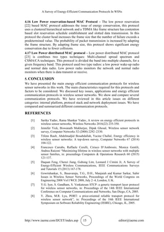 A Survey of Energy-Efficient Communication Protocols In WSNs
http://www.iaeme.com/IJCET/index.asp 15 editor@iaeme.com
4.16 Low Power reservation-based MAC Protocol – The low power reservation
[22] based MAC protocol addresses the issue of energy conservation, this protocol
uses a clustered hierarchical network and a TDMA like frame structure has contention
based slot reservation schedule establishment and slotted data transmission. In this
protocol the cluster head increases the frame size that the number of failure exceeds a
predetermined value. The probability of packet transmission is increased by adapting
the frame structure. By adapting frame size, this protocol shows significant energy
conservation due to fewer collisions.
4.17 Low Power distributed MAC protocol – Low power distributed MAC protocol
[23] is combines two types techniques: Multi-channel spread spectrum and
CSMA/CA techniques. This protocol is divided the band into multiple channels, for a
given frequency band. This protocol used two type radios: a low power wake-up radio
and normal data radio. Low power radio monitors the network and normal radio
monitors when there is data transmit or receive.
5. CONCLUSION
We have presented the main energy efficient communication protocols for wireless
sensor networks in this work. The main characteristics required for this protocols and
factors to be considered. We discussed key issues, applications and energy efficient
communication protocols in wireless sensor networks. We show and compare several
communication protocols. We have reviewed in this article issues on different
categories: internal platform, protocol stack and network deployment issues. We have
compared and summarized different communication protocols.
REFERENCES
[1] Sarika Yadav, Rama Shankar Yadav, A review on energy efficient protocols in
wireless sensor networks, Wireless Networks 2016(22) 235-350.
[2] Jennifer Yick, Biswanath Mukherjee, Dipak Ghosal, Wireless sensor network
survey, Computer Networks 52 (2008) 2292–2330.
[3] Tifenn Rault, Abdelmadjid Bouabdallah, Yacine Challal, Energy efficiency in
wireless sensor networks: A top-down survey, Computer Networks 67 (2014)
104-122.
[4] Francesco Carrabs, Raffaele Cerulli, Ciriaco D’Ambrosio, Monica Gentili,
Andrea Raiconi “Maximizing lifetime in wireless sensor networks with multiple
sensor families, in: proceedings Computers & Operations Research 60 (2015)
121-137.
[5] Daquan Feng, Chenzi Jiang, Gubong Lim, Leonard J Cimini Jr, A Survey of
Energy-Efficient Wireless Communications, IEEE Communications Surveys
and Tutorials 15 (2013) 167-178.
[6] Gowrishankar, S., Basavaraju, T.G., D.H., Manjaiah and Kumar Sarkar, Subir
Issues in Wireless Sensor Networks, Proceedings of the World Congress on
Engineering 2008 Vol I WCE 2008, July 2–4, London, U.K.
[7] Y.G. Iyer, S. Gandham, S. Venkatesan STCP: a generic transport layer protocol
for wireless sensor networks, in: Proceedings of the 14th IEEE International
Conference on Computer Communications and Networks, San Diego, CA, 2005.
[8] Y. Zhou, M.R. Lyu, PORT: a price-oriented reliable transport protocol for
wireless sensor network”, in: Proceedings of the 16th IEEE International
Symposium on Software Reliability Engineering (ISSRE), Chicago, IL, 2005.
 