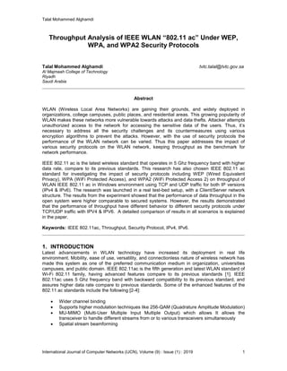 Talal Mohammed Alghamdi
International Journal of Computer Networks (IJCN), Volume (9) : Issue (1) : 2019 1
Throughput Analysis of IEEE WLAN “802.11 ac” Under WEP,
WPA, and WPA2 Security Protocols
Talal Mohammed Alghamdi tvtc.talal@tvtc.gov.sa
Al Majmaah College of Technology
Riyadh
Saudi Arabia
Abstract
WLAN (Wireless Local Area Networks) are gaining their grounds, and widely deployed in
organizations, college campuses, public places, and residential areas. This growing popularity of
WLAN makes these networks more vulnerable towards attacks and data thefts. Attacker attempts
unauthorized access to the network for accessing the sensitive data of the users. Thus, it’s
necessary to address all the security challenges and its countermeasures using various
encryption algorithms to prevent the attacks. However, with the use of security protocols the
performance of the WLAN network can be varied. Thus this paper addresses the impact of
various security protocols on the WLAN network, keeping throughput as the benchmark for
network performance.
IEEE 802.11 ac is the latest wireless standard that operates in 5 Ghz frequency band with higher
data rate, compare to its previous standards. This research has also chosen IEEE 802.11 ac
standard for investigating the impact of security protocols including WEP (Wired Equivalent
Privacy), WPA (WiFi Protected Access), and WPA2 (WiFi Protected Access 2) on throughput of
WLAN IEEE 802.11 ac in Windows environment using TCP and UDP traffic for both IP versions
(IPv4 & IPv6). The research was launched in a real test-bed setup, with a Client/Server network
structure. The results from the experiment showed that the performance of data throughput in the
open system were higher comparable to secured systems. However, the results demonstrated
that the performance of throughput have different behavior to different security protocols under
TCP/UDP traffic with IPV4 & IPV6. A detailed comparison of results in all scenarios is explained
in the paper.
Keywords: IEEE 802.11ac, Throughput, Security Protocol, IPv4, IPv6.
1. INTRODUCTION
Latest advancements in WLAN technology have increased its deployment in real life
environment. Mobility, ease of use, versatility, and connectionless nature of wireless network has
made this system as one of the preferred communication medium in organization, universities
campuses, and public domain. IEEE 802.11ac is the fifth generation and latest WLAN standard of
Wi-Fi 802.11 family, having advanced features compare to its previous standards [1]. IEEE
802.11ac uses 5 Ghz frequency band with backward compatibility to its previous standard, and
assures higher data rate compare to previous standards. Some of the enhanced features of the
802.11 ac standards include the following [2-4]:
 Wider channel binding
 Supports higher modulation techniques like 256-QAM (Quadrature Amplitude Modulation)
 MU-MIMO (Multi-User Multiple Input Multiple Output) which allows It allows the
transceiver to handle different streams from or to various transceivers simultaneously
 Spatial stream beamforming
 