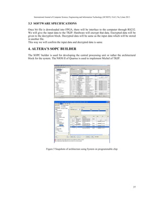International Journal of Computer Science, Engineering and Information Technology (IJCSEIT), Vol.3, No.3,June 2013
37
3.3 SOFTWARE SPECIFICATIONS
Once bit file is downloaded into FPGA, there will be interface to the computer through RS232.
We will give the input data to the TKIP. Hardware will encrypt that data. Encrypted data will be
given to the decryption block. Decrypted data will be same as the input data which will be stored
in another file.
This way we will confirm the input data and decrypted data is same.
4. ALTERA’S SOPC BUILDER
The SOPC builder is used for developing the central processing unit or rather the architectural
block for the system. The NIOS II of Quartus is used to implement Michel of TKIP.
Figure 5 Snapshots of architecture using System on programmable chip
 