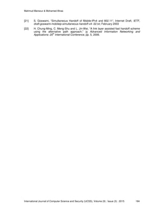 Mahmud Mansour & Mohamed Alnas
International Journal of Computer Science and Security (IJCSS), Volume (9) : Issue (3) : 2015 184
[21] S. Goswami, “Simultaneous Handoff of Mobile-IPv4 and 802.11”, Internet Draft, IETF,
draft-goswami-mobileip-simultaneous-handoff-v4- 02.txt, February 2003
[22] H. Chung-Ming, C. Meng-Shu and L. Jin-Wei, “A link layer assisted fast handoff scheme
using the alternative path approach,” in Advanced Information Networking and
Applications: 20
th
International Conference, pp. 5, 2006.
 