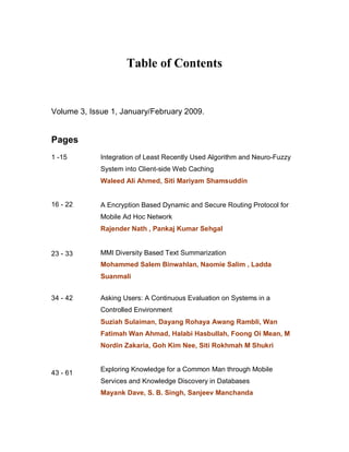 Table of Contents


Volume 3, Issue 1, January/February 2009.


Pages
1 -15        Integration of Least Recently Used Algorithm and Neuro-Fuzzy
             System into Client-side Web Caching
             Waleed Ali Ahmed, Siti Mariyam Shamsuddin


16 - 22      A Encryption Based Dynamic and Secure Routing Protocol for
             Mobile Ad Hoc Network
             Rajender Nath , Pankaj Kumar Sehgal


23 - 33      MMI Diversity Based Text Summarization
             Mohammed Salem Binwahlan, Naomie Salim , Ladda
             Suanmali


34 - 42      Asking Users: A Continuous Evaluation on Systems in a
             Controlled Environment
             Suziah Sulaiman, Dayang Rohaya Awang Rambli, Wan
             Fatimah Wan Ahmad, Halabi Hasbullah, Foong Oi Mean, M
             Nordin Zakaria, Goh Kim Nee, Siti Rokhmah M Shukri


             Exploring Knowledge for a Common Man through Mobile
43 - 61
             Services and Knowledge Discovery in Databases
             Mayank Dave, S. B. Singh, Sanjeev Manchanda
 