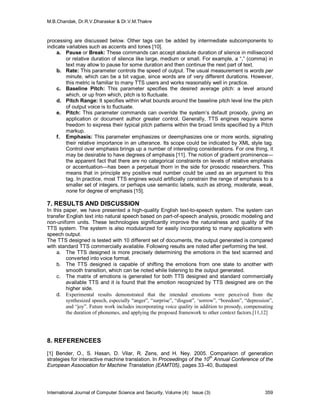 M.B.Chandak, Dr.R.V.Dharaskar & Dr.V.M.Thakre



processing are discussed below. Other tags can be added by intermediate subcomponents to
indicate variables such as accents and tones [10].
    a. Pause or Break: These commands can accept absolute duration of silence in millisecond
         or relative duration of silence like large, medium or small. For example, a “,” (comma) in
         text may allow to pause for some duration and then continue the next part of text.
    b. Rate: This parameter controls the speed of output. The usual measurement is words per
         minute, which can be a bit vague, since words are of very different durations. However,
         this metric is familiar to many TTS users and works reasonably well in practice.
    c. Baseline Pitch: This parameter specifies the desired average pitch: a level around
         which, or up from which, pitch is to fluctuate.
    d. Pitch Range: It specifies within what bounds around the baseline pitch level line the pitch
         of output voice is to fluctuate.
    e. Pitch: This parameter commands can override the system’s default prosody, giving an
         application or document author greater control. Generally, TTS engines require some
         freedom to express their typical pitch patterns within the broad limits specified by a Pitch
         markup.
    f. Emphasis: This parameter emphasizes or deemphasizes one or more words, signaling
         their relative importance in an utterance. Its scope could be indicated by XML style tag.
         Control over emphasis brings up a number of interesting considerations. For one thing, it
         may be desirable to have degrees of emphasis [11]. The notion of gradient prominence—
         the apparent fact that there are no categorical constraints on levels of relative emphasis
         or accentuation—has been a perpetual thorn in the side for prosodic researchers. This
         means that in principle any positive real number could be used as an argument to this
         tag. In practice, most TTS engines would artificially constrain the range of emphasis to a
         smaller set of integers, or perhaps use semantic labels, such as strong, moderate, weak,
         none for degree of emphasis [15].

7. RESULTS AND DISCUSSION
In this paper, we have presented a high-quality English text-to-speech system. The system can
transfer English text into natural speech based on part-of-speech analysis, prosodic modeling and
non-uniform units. These technologies significantly improve the naturalness and quality of the
TTS system. The system is also modularized for easily incorporating to many applications with
speech output.
The TTS designed is tested with 10 different set of documents, the output generated is compared
with standard TTS commercially available. Following results are noted after performing the test.
     a. The TTS designed is more precisely determining the emotions in the text scanned and
         converted into voice format.
     b. The TTS designed is capable of shifting the emotions from one state to another with
         smooth transition, which can be noted while listening to the output generated.
     c. The matrix of emotions is generated for both TTS designed and standard commercially
         available TTS and it is found that the emotion recognized by TTS designed are on the
         higher side.
     d. Experimental results demonstrated that the intended emotions were perceived from the
         synthesized speech, especially “anger”, “surprise”, “disgust”, ‘sorrow”, “boredom”, “depression”,
         and “joy”. Future work includes incorporating voice quality in addition to prosody, compensating
         the duration of phonemes, and applying the proposed framework to other context factors.[11,12]




8. REFERENCEES
[1] Bender, O., S. Hasan, D. Vilar, R. Zens, and H. Ney. 2005. Comparison of generation
strategies for interactive machine translation. In Proceedings of the 10th Annual Conference of the
European Association for Machine Translation (EAMT05), pages 33–40, Budapest




International Journal of Computer Science and Security, Volume (4): Issue (3)                         359
 