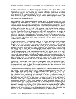 Olusegun Folorunso,Rebecca O. Vincent ,Adebayo Felix Adekoya & Adewale Opeoluwa Ogunde


everyday vernacular sense, and the reasons people connect are varied (Boyd, 2004). Unsafe
disclosure of information to both known and unfamiliar population, reputation of individuals,
cyberbullying, addiction, risky behavior and contacting dangerous communities are issues
affecting trust of SNS, though, it is adopted. The primary reason for its adoption may be unknown.
There is obviously, a need to investigate the issue of adoption of social networking sites in this
context, because the diffusion of the innovation of these sites can be specifically perceived by the
users through their attitudes and actions.

Many researchers have studied the Innovation diffusion theory, but none has applied it to Social
networking sites. Among them are Lee (2004), who applied Everett Rogers’ innovation-diffusion
model to analyze nurses’ perceptions toward using a computerized care plan system. Twelve
nurses from three respiratory intensive care units in Taiwan voluntarily participated in a one-on-
one, in-depth interview. Data were analyzed by constant comparative analysis. The content that
emerged was compared with the model’s five innovation characteristics (relative advantage,
compatibility, complexity, trialability, and observability), as perceived by new users. Results
indicated that Rogers’ model can accurately describe nurses’ behavior during the process of
adopting workplace innovations (Shao, 2007). Also, related issues that emerged deserve further
attention to help nurses make the best use of technology. (Lee, 2004). The application of health
information technology to improve healthcare efficiency and quality is an increasingly critical task
for all healthcare organizations due to rapid improvements in IT and growing concerns with
regard to patient’s safety.

Oladokun and Igbinedium, (2009) presented a work on the adoption of Automatic Teller Machines
(ATM) in Nigeria: An Application of the Theory of Diffusion of Innovation. The study tested the
attributes of the theory of diffusion of innovation empirically, using Automatic Teller Machines
(ATMs) as the target innovation. The study was situated in Jos, Plateau state, Nigeria. The
population comprised banks customers in Jos who used ATMs. The sampling frame technique
was applied, and 14 banks that had deployed ATMs were selected. Cluster sampling was
employed to select respondents for the study. Data collection instrument was a structured
questionnaire administered to 600 respondents of which 428 were returned giving 71.3% return
rate. Principal Factor Analysis, and Multiple Regression were the analytical techniques used. The
demographic characteristics of the respondents revealed that most of them were students and
youths. From the factor analysis, it was revealed that the respondents believed in their safety in
using ATM; that ATMs were quite easy to use and fit in with their way of life; that what they
observed about ATMs convinced them to use it and that ATM was tried out before they use it.

Zhenghao et al, 2009 worked on the 3G Mobile Phone Usage in China: Viewpoint from Innovation
Diffusion Theory and Technology Acceptance Model. The paper analyzed the reasons behind
Innovation Diffusion Theory (IDT) and Technology Acceptance Model (TAM) perspectives. Some
suggestions were also given to 3G business operators and researchers.

Others who researched on SNS include Boyd and Ellison (2007), who described features of SNS
and propose a comprehensive definition for it. They presented a perspective on the history of
social network sites, discussing key changes and developments. Ellison et al (2007) also
examined the relationship between the use of Facebook, a popular online social networking site,
and the formation and maintenance of social capital. In addition to assessing bonding and
bridging social capital, they explored a dimension of social capital that assesses one's ability to
stay connected with members of a previously inhabited community, which was called -
maintained social capital. Regression analyses was conducted on results from a survey of
undergraduate students (N=286), which suggested a strong association between use of
Facebook and the three types of social capitals, with the strongest relationship being the bridging
social capital. In addition, Facebook usage was found to interact with measures of psychological
well-being, suggesting that it might provide greater benefits for users experiencing low self-
esteem and low life satisfaction. Their results demonstrated a robust connection between
Facebook usage and indicators of social capital, especially of the bridging type that Internet use
alone did not predict social capital accumulation, but intensive use of Facebook did.



International Journal of Computer Science and Security (IJCSS), Volume (4): Issue (3)          363
 