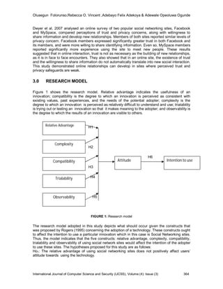 Olusegun Folorunso,Rebecca O. Vincent ,Adebayo Felix Adekoya & Adewale Opeoluwa Ogunde


Dwyer et al, 2007 analysed an online survey of two popular social networking sites, Facebook
and MySpace, compared perceptions of trust and privacy concerns, along with willingness to
share information and develop new relationships. Members of both sites reported similar levels of
privacy concern. Facebook members expressed significantly greater trust in both Facebook and
its members, and were more willing to share identifying information. Even so, MySpace members
reported significantly more experience using the site to meet new people. These results
suggested that in online interaction, trust is not as necessary as the building of new relationships,
as it is in face to face encounters. They also showed that in an online site, the existence of trust
and the willingness to share information do not automatically translate into new social interaction.
This study demonstrated online relationships can develop in sites where perceived trust and
privacy safeguards are weak.

3.0     RESEARCH MODEL

Figure 1 shows the research model. Relative advantage indicates the usefulness of an
innovation; compatibility is the degree to which an innovation is perceived as consistent with
existing values, past experiences, and the needs of the potential adopter; complexity is the
degree to which an innovation is perceived as relatively difficult to understand and use; trialability
is trying out or testing an innovation so that it makes meaning to the adopter; and observability is
the degree to which the results of an innovation are visible to others.


        Relative Advantage           H1



              Complexity
                                     H2

                                                                              H6
             Compatibility                               Attitude                       Intention to use
                                     H3


               Trialability            H4




             Observability              H5




                                       FIGURE 1: Research model

The research model adopted in this study depicts what should occur given the constructs that
was proposed by Rogers (1995) concerning the adoption of a technology. These constructs ought
to affect the intention to use a particular innovation which in this case is Social Networking sites.
Thus, the model indicates that the five constructs: relative advantage, complexity, compatibility,
trialability and observability of using social network sites would affect the intention of the adopter
to use these sites. The hypotheses proposed for this study are as follows:
Ho1: The relative advantage of using social networking sites does not positively affect users’
attitude towards using the technology.




International Journal of Computer Science and Security (IJCSS), Volume (4): Issue (3)             364
 