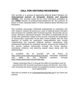 CALL FOR EDITORS/REVIEWERS

CSC Journals is in process of appointing Editorial Board Members for
International Journal of Computer Science and Security
(IJCSS). CSC Journals would like to invite interested candidates to
join IJCSS network of professionals/researchers for the positions of
Editor-in-Chief, Associate Editor-in-Chief, Editorial Board Members and
Reviewers.

The invitation encourages interested professionals to contribute into
CSC research network by joining as a part of editorial board members
and reviewers for scientific peer-reviewed journals. All journals use an
online, electronic submission process. The Editor is responsible for the
timely and substantive output of the journal, including the solicitation
of manuscripts, supervision of the peer review process and the final
selection of articles for publication. Responsibilities also include
implementing the journal’s editorial policies, maintaining high
professional standards for published content, ensuring the integrity of
the journal, guiding manuscripts through the review process,
overseeing revisions, and planning special issues along with the
editorial team.

A     complete    list   of    journals      can    be     found    at
http://www.cscjournals.org/csc/byjournal.php. Interested candidates
may      apply     for    the      following     positions     through
http://www.cscjournals.org/csc/login.php.

  Please remember that it is through the effort of volunteers such as
 yourself that CSC Journals continues to grow and flourish. Your help
with reviewing the issues written by prospective authors would be very
                          much appreciated.

Feel free to contact us at coordinator@cscjournals.org if you have any
queries.
 