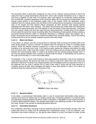 Abhay Kumar Rai, Rajiv Ranjan Tewari & Saurabh Kant Upadhyay




The wormhole attack is particularly dangerous for many ad hoc network routing protocols in which the
nodes that hear a packet transmission directly from some node consider themselves to be in range of
(and thus a neighbor of) that node. For example, when used against an on-demand routing protocols
such as DSR [9], a powerful application of the wormhole attack can be mounted by tunneling each route
request packet directly to the destination target node of the request. When the destination node’s
neighbors hear this request packet, they will follow normal routing protocol processing to rebroadcast that
copy of the request and then discard without processing all other received route request packets
originating from this same route discovery. This attack thus prevents any routes other than through the
wormhole from being discovered, and if the attacker is near the initiator of the route discovery. This attack
can even prevent routes more than two hops long from being discovered. Possible ways for the attacker
to then exploit the wormhole include discarding rather than forwarding all data packets, thereby creating a
permanent Denial-of-Service attack or selectively discarding or modifying certain data packets. So, if
proper mechanisms are not employed to protect the network from wormhole attacks, most of the existing
routing protocols for ad hoc wireless networks may fail to find valid routes.
3.2.2.1.2    Black hole Attack
In this attack, an attacker uses the routing protocol to advertise itself as having the shortest path to the
node whose packets it wants to intercept. An attacker listen the requests for routes in a flooding based
protocol. When the attacker receives a request for a route to the destination node, it creates a reply
consisting of an extremely short route. If the malicious reply reaches the initiating node before the reply
from the actual node, a fake route gets created. Once the malicious device has been able to insert itself
between the communicating nodes, it is able to do anything with the packets passing between them. It
can drop the packets between them to perform a denial-of-service attack, or alternatively use its place on
the route as the first step in a man-in-the-middle attack.

For example, in Fig. 2, source node S wants to send data packets to destination node D and initiates the
route discovery process. We assume that node 2 is a malicious node and it claims that it has route to the
destination whenever it receives route request packets, and immediately sends the response to node S. If
the response from the node 2 reaches first to node S then node S thinks that the route discovery is
complete, ignores all other reply messages and begins to send data packets to node 2. As a result, all
packets through the malicious node is consumed or lost.




                                         FIGURE 2: Black hole attack


3.2.2.1.3    Byzantine Attack
In this attack, a compromised intermediate node or a set of compromised intermediate nodes works in
collusion and carries out attacks such as creating routing loops, forwarding packets on non-optimal paths
and selectively dropping packets [10] which results in disruption or degradation of the routing services. It
is hard to detect byzantine failures. The network would seem to be operating normally in the viewpoint of
the nodes, though it may actually be showing Byzantine behavior.
3.2.2.1.4    Information Disclosure
Any confidential information exchange must be protected during the communication process. Also, the
critical data stored on nodes must be protected from unauthorized access. In ad hoc networks, such
information may contain anything, e.g., the specific status details of a node, the location of nodes, private


International Journal of Computer Science and Security (IJCSS) Volume (4): Issue (3)                269
 
