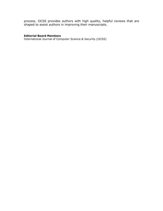 process. IJCSS provides authors with high quality, helpful reviews that are
shaped to assist authors in improving their manuscripts.


Editorial Board Members
International Journal of Computer Science & Security (IJCSS)
 