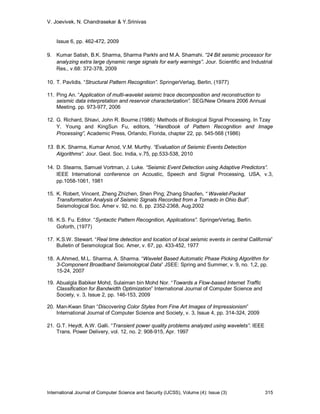 V. Joevivek, N. Chandrasekar & Y.Srinivas


    Issue 6, pp. 462-472, 2009

9. Kumar Satish, B.K. Sharma, Sharma Parkhi and M.A. Shamshi. “24 Bit seismic processor for
   analyzing extra large dynamic range signals for early warnings”. Jour. Scientific and Industrial
   Res., v.68: 372-378, 2009

10. T. Pavlidis. “Structural Pattern Recognition”. SpringerVerlag, Berlin, (1977)

11. Ping An. “Application of multi-wavelet seismic trace decomposition and reconstruction to
    seismic data interpretation and reservoir characterization”. SEG/New Orleans 2006 Annual
    Meeting. pp. 973-977, 2006

12. G. Richard, Shiavi, John R. Bourne.(1986): Methods of Biological Signal Processing. In Tzay
    Y. Young and KingSun Fu, editors, “Handbook of Pattern Recognition and Image
    Processing”, Academic Press, Orlando, Florida, chapter 22, pp. 545-568 (1986)

13. B.K. Sharma, Kumar Amod, V.M. Murthy. “Evaluation of Seismic Events Detection
    Algorithms”. Jour. Geol. Soc. India, v.75, pp.533-538, 2010

14. D. Stearns, Samuel Vortman, J. Luke. “Seismic Event Detection using Adaptive Predictors”.
    IEEE International conference on Acoustic, Speech and Signal Processing, USA, v.3,
    pp.1058-1061, 1981

15. K. Robert, Vincent, Zheng Zhizhen, Shen Ping; Zhang Shaofen. “ Wavelet-Packet
    Transformation Analysis of Seismic Signals Recorded from a Tornado in Ohio Bull”.
    Seismological Soc. Amer v. 92, no. 6, pp. 2352-2368, Aug.2002

16. K.S. Fu. Editor. “Syntactic Pattern Recognition, Applications”. SpringerVerlag, Berlin.
    Goforth, (1977)

17. K.S.W. Stewart. “Real time detection and location of local seismic events in central California”
    Bulletin of Seismological Soc. Amer, v. 67, pp. 433-452, 1977

18. A.Ahmed, M.L. Sharma, A. Sharma. “Wavelet Based Automatic Phase Picking Algorithm for
    3-Component Broadband Seismological Data” JSEE: Spring and Summer, v. 9, no. 1,2, pp.
    15-24, 2007

19. Abualgla Babiker Mohd, Sulaiman bin Mohd Nor. “Towards a Flow-based Internet Traffic
    Classification for Bandwidth Optimization” International Journal of Computer Science and
    Society, v. 3, Issue 2, pp. 146-153, 2009

20. Man-Kwan Shan “Discovering Color Styles from Fine Art Images of Impressionism”
    International Journal of Computer Science and Society, v. 3, Issue 4, pp. 314-324, 2009

21. G.T. Heydt, A.W. Galli. “Transient power quality problems analyzed using wavelets”. IEEE
    Trans. Power Delivery, vol. 12, no. 2: 908-915, Apr. 1997




International Journal of Computer Science and Security (IJCSS), Volume (4): Issue (3)           315
 