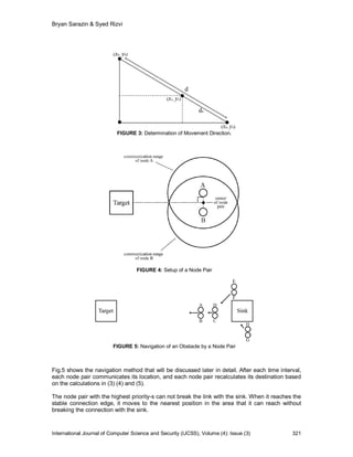 Bryan Sarazin & Syed Rizvi




                           FIGURE 3: Determination of Movement Direction.




                                    FIGURE 4: Setup of a Node Pair




                          FIGURE 5: Navigation of an Obstacle by a Node Pair



Fig.5 shows the navigation method that will be discussed later in detail. After each time interval,
each node pair communicates its location, and each node pair recalculates its destination based
on the calculations in (3) (4) and (5).

The node pair with the highest priority-s can not break the link with the sink. When it reaches the
stable connection edge, it moves to the nearest position in the area that it can reach without
breaking the connection with the sink.



International Journal of Computer Science and Security (IJCSS), Volume (4): Issue (3)          321
 